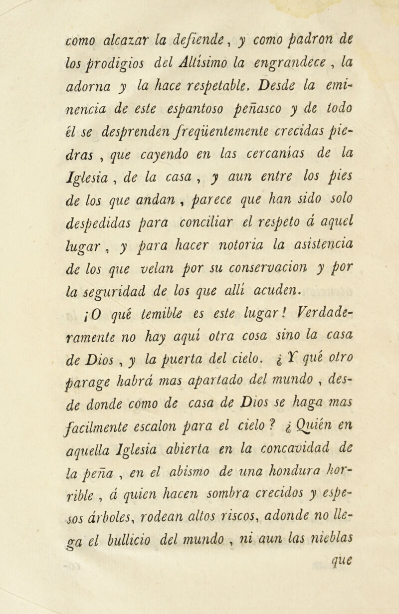 como alcazar la defiende, y como padrón de los prodigios del Altísimo la engrandece , la adorna y la hace respetable. Desde la emi- nencia de este espantoso peñasco y de todo él se desprenden freqüentemente crecidas pie- dras , que cayendo en las cercanías de la Iglesia , de la casa , y aun entre los pies de los que andan, parece que han sido solo despedidas para conciliar el respeto á aquel lugar, y para hacer notoria la asistencia de los que velan por su conservación y por la segundad de los que allí acuden. ¡O qué temible es este lugar! Verdade- ramente no hay aquí otra cosa sino la casa de Dios, y la puerta del cielo. ¿ T qué otro parage habrá mas apartado del mundo , des- de donde como de casa de Dios se haga mas fácilmente escalón para el cielo ? ¿ Quién en aquella Iglesia abierta en la concavidad de la peña , en el abismo de una hondura hor- rible , á quien hacen sombra crecidos y espe- sos árboles, rodean altos riscos, adonde no lle- va el bullicio del mundo , ni aun las nieblas & que