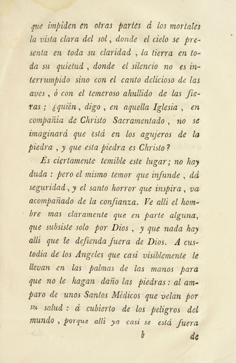 que impiden en otras partes á los mortales la vista clara del sol, donde el cielo se pre- senta en toda su claridad , la tierra en to- da su quietud , donde el silencio no es in- terrumpido sino con el canto delicioso de las aves , ó con el temeroso ahullido de las fie- ras ; ¿ quién, digo , en aquella Iglesia , en 0 • compañía de Cliristo Sacramentado , no se imaginará que está en los agujeros de la piedra , y que esta piedra es Christo ? Es ciertamente temible este lugar; no hay duda : pero el mismo temor que infunde , dá segundad, y el santo horror que inspira , va acompañado de la confianza. Ve allí el hom- bre mas claramente que en parte alguna, que subsiste solo por Dios , y que nada hay allí que le defienda fuera de Dios. A cus- todia de los Angeles que casi visiblemente le llevan en las palmas de las manos para que no le hagan daño las piedras: al am- paro de unos Santos Médicos que velan por su salud : á cubierto de los peligros del inundo , porque allí ya casi se está fuera & de