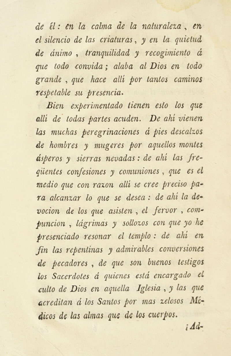 de él: en la calma de la naturaleza , en el silencio de las criaturas, y en la quietud de ánimo , tranquilidad y recogimiento á que todo convida; alaba al Dios en todo grande , que hace allí por tantos caminos respetable su presencia. Bien experimentado tienen esto los que allí de todas partes acuden. De ahí vienen las muchas peregrinaciones á pies descalzos de hombres y mugeres por aquellos montes ásperos y sierras nevadas: de ahí las fre- qüentes confesiones y comuniones , que es el medio que con razón allí se cree preciso pa- ra alcanzar lo que se desea : de ahí la de- voción de los que asisten , el fervor , com- punción , lágrimas y sollozos con que yo he presenciado resonar el templo : de ahí en fin las repentinas y admirables conversiones de pecadores , de que son buenos testigos los Sacerdotes á quienes está encargado el culto de Dios en aquella Iglesia , y las que acreditan á los Santos por mas zelosos Mé- dicos de las almas que de los cuerpos. j Ad-