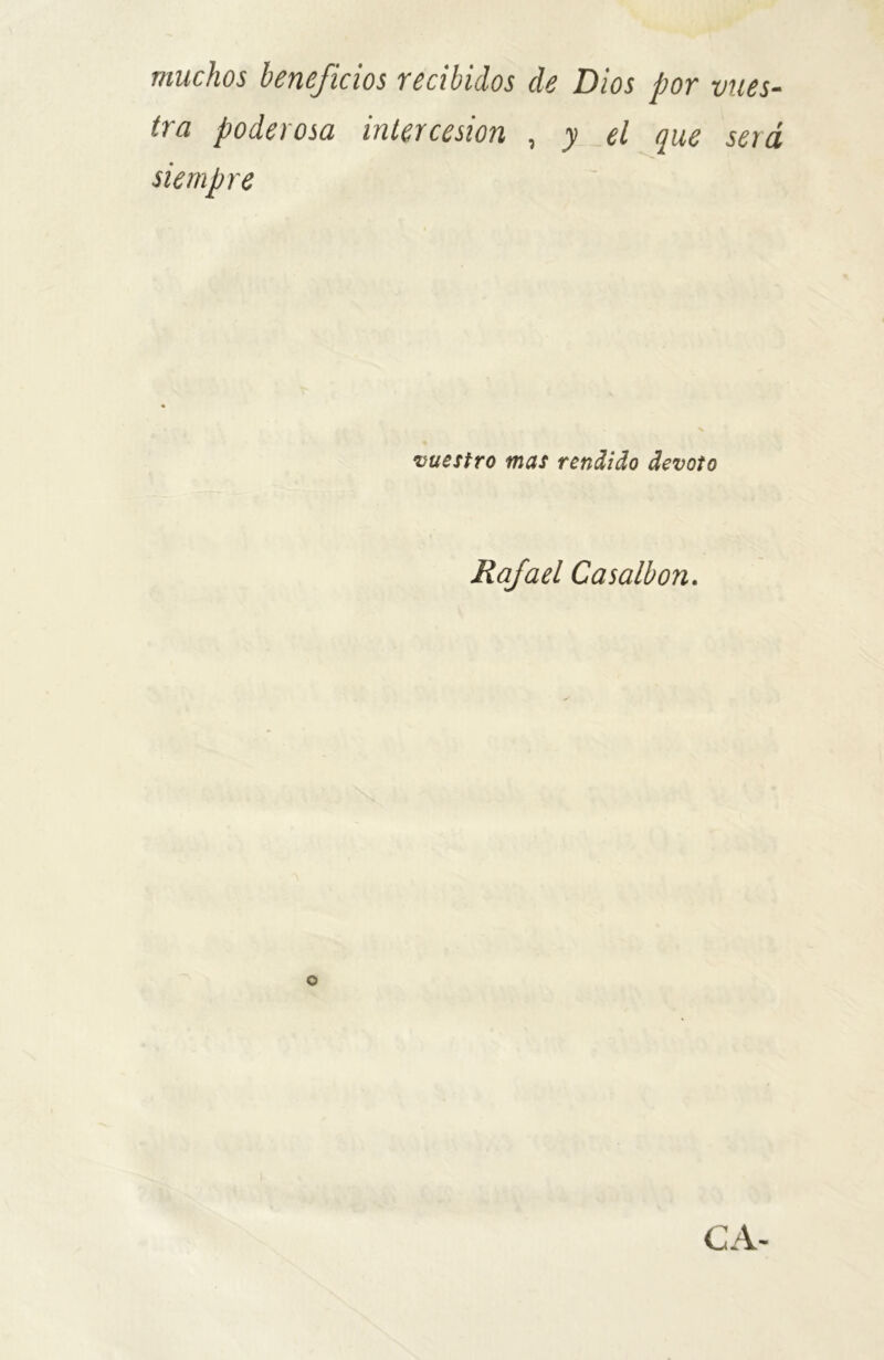 muchos beneficios recibidos de Dios por vues- tra poderosa intercesión , y el que será siempre vuestro mas rendido devoto Rafael Casalbon. o CA-