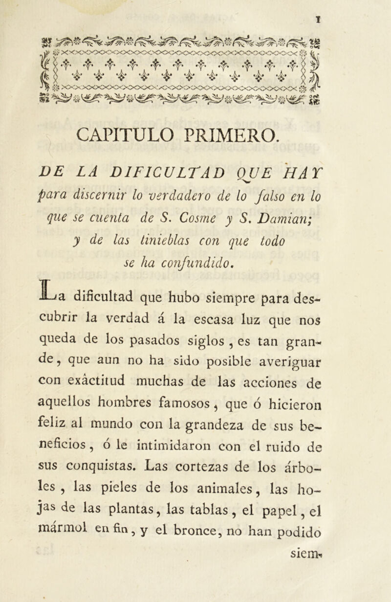 8? «8 O xxxxxxxxxxxxxxxxxxxxxxxxxxxxxxxxxx # -Jc . «^» .^» •^» *s< Íí „ Ifi g *4* & *£* ‘i* ’$* *£* ’é* '4* *i* *4* g f¡\ •*$ ;$ XXXXXXXXXXXXXXXX>íXXXXXXXXXXXXXXXXX;% CAPITULO PRIMERO. DE LA DIFICULTAD OUE HAT  >w para discernir lo verdadero de lo falso en lo que se cuenta de 5. Cosme y S. Damian; y de las tinieblas con que todo se ha confundido. La dificultad que hubo siempre para des- cubrir la verdad á la escasa luz que nos queda de los pasados siglos , es tan gran- de, que aun no ha sido posible averiguar con exáctitud muchas de las acciones de aquellos hombres famosos , que ó hicieron feliz al mundo con la grandeza de sus be- neficios , ó le intimidaron con el ruido de sus conquistas. Las cortezas de los árbo- les , las pieles de los animales, las ho- jas de las plantas, las tablas, el papel, el mármol en fia, y el bronce, no han podido sien*.