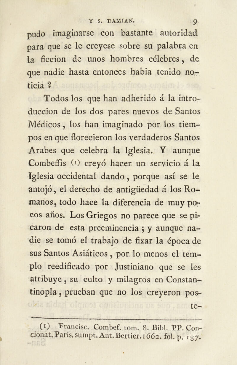 pudo imaginarse con bastante autoridad para que se le creyese sobre su palabra en la ficción de unos hombres célebres, de que nadie hasta entonces habia tenido no- ticia ? Todos los que han adherido á la intro- ducción de los dos pares nuevos de Santos Médicos, los han imaginado por los tiem- pos en que florecieron los verdaderos Santos Arabes que celebra la Iglesia. Y aunque Combeffis (0 creyó hacer un servicio á la Iglesia occidental dando, porque así se le antojó, el derecho de antigüedad á los Ro- manos, todo hace la diferencia de muy po- cos años. Los Griegos no parece que se pi- caron de esta preeminencia ; y aunque na- die se tomó el trabajo de fixar la época de sus Santos Asiáticos , por lo menos el tem- plo reedificado por Justiniano que se les atribuye, su culto y milagros en Constan- tinopla, prueban que no los creyeron pos- te- (0 Francisc. Combef. tom. 8. Bibl. PP. Con- eionat.París, sumpt. A11t.Bertier.1662. fol. p. 137.