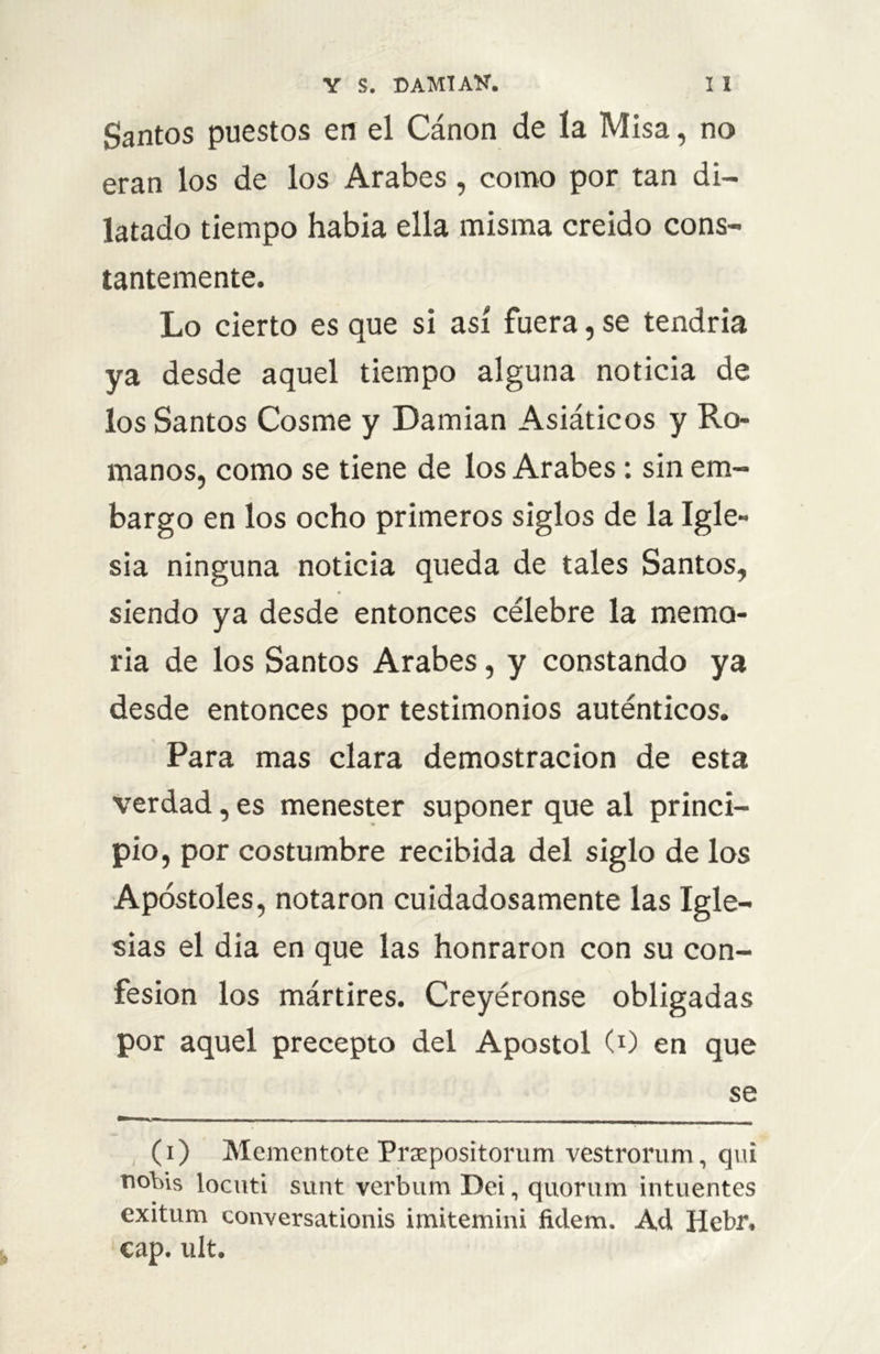 Santos puestos en el Cánon de la Misa, no eran los de los Arabes, como por tan di- latado tiempo había ella misma creido cons- tantemente. Lo cierto es que si así fuera, se tendría ya desde aquel tiempo alguna noticia de los Santos Cosme y Damian Asiáticos y Ro- manos, como se tiene de los Arabes: sin em- bargo en los ocho primeros siglos de la Igle- sia ninguna noticia queda de tales Santos, siendo ya desde entonces célebre la memo- ria de los Santos Arabes, y constando ya desde entonces por testimonios auténticos. Para mas clara demostración de esta verdad, es menester suponer que al princi- pio, por costumbre recibida del siglo de los Apóstoles, notaron cuidadosamente las Igle- sias el dia en que las honraron con su con- fesión los mártires. Creyéronse obligadas por aquel precepto del Apóstol C1) en que se (i) Mementote Praepositorum vestrorum, qui nobis locuti sunt verbum Dei, quorum intuentes exitum conversationis imitemini fulem. Ad Hebr. cap. ult.