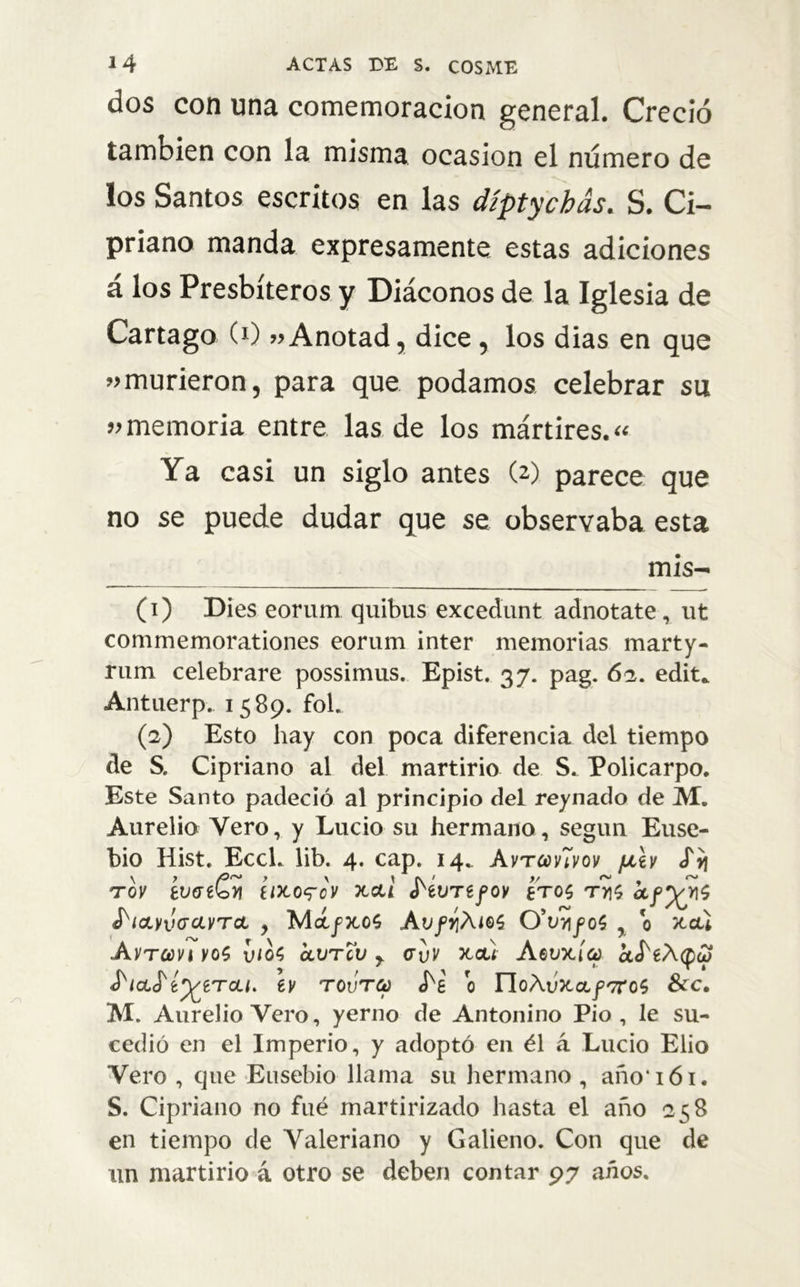 dos con una comemoracion general. Creció también con la misma ocasión el número de los Santos escritos en las díptychás. S. Ci- priano manda expresamente estas adiciones a los Presbíteros y Diáconos de la Iglesia de Cartago C1) «Anotad, dice , los dias en que «murieron, para que podamos, celebrar su «memoria entre las de los mártires.» Ya casi un siglo antes (2) parece que no se puede dudar que se observaba esta mis- (1) Dies eorum quibus excedunt adnotate, ut commemorationes eorum inter memorias marty- rum celebrare possimus. Epist. 37. pag. 62. edit* Antuerp. 1589. fol. (2) Esto hay con poca diferencia del tiempo de S. Cipriano al del martirio de S. Policarpo. Este Santo padeció al principio del reynado de M. Aurelio Vero, y Lucio su hermano, según Euse- bio Hist. Ecck lib. 4. cap. 14. AvtcovUvov ¡jlÍv «fij tov evaeCti íixo^cv xai í'ívTtfov tros ty\$ ibiOLyvGCLVTcL , MáfXOS ÁVfY¡ÁlQ$ O'vvifOÍ , 0 JtGU Avtcovi yo$ vio$ olvtcv r cvv xa) Aevxía af'eÁQu} ¿'laS'í^tTcLi. ey tovto) o YloAvxaf'7rc$ &cc. M. Aurelio Vero, yerno de Antonino Pió, le su- cedió en el Imperio, y adoptó en él á Lucio Elio Vero , que Ensebio llama su hermano, año iói. S. Cipriano no fué martirizado hasta el año 258 en tiempo de Valeriano y Galieno. Con que de un martirio á otro se deben contar 97 años.