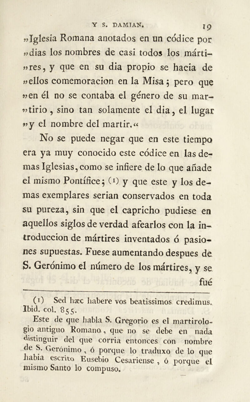 «Iglesia Romana anotados en un códice por odias los nombres de casi todos los márti- «res, y que en su dia propio se hacia de «ellos comemoracion en la Misa 5 pero que «en él no se contaba el género de su mar- tirio, sino tan solamente el dia, el lugar «y el nombre del mártir.» No se puede negar que en este tiempo era ya muy conocido este códice en las de- mas Iglesias, como se infiere de lo que añade el mismo Pontífice} (0 y que este y los de- mas exemplares serian conservados en toda su pureza, sin que el capricho pudiese en aquellos siglos de verdad afearlos con la in- troducción de mártires inventados ó pasio- nes supuestas. Fuese aumentando después de S. Gerónimo el número de los mártires, y se fué (1) Sed hxc Iiabere vos beatissimos credimus. Ibid. col. 855. Este de que habla S. Gregorio es el martirolo- gio antiguo Romano, que no se debe en nada distinguir del que corría entonces con nombre de S. Gerónimo, ó porque lo traduxo de lo que iiabia escrito Eusebio Cesariense , ó porque el mismo Santo lo compuso.