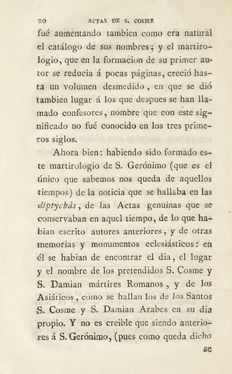 fue aumentando también como era natural el catálogo de sus nombres; y el martiro- logio, que en la formación de su primer au- tor se reducía á pocas páginas, creció has- ta un volumen desmedido , en que se dio también lugar á los que después se han lla- mado confesores, nombre que con este sig- nificado no fué conocido en los tres prime- ros siglos. Ahora bien: habiendo sido formado es- te martirologio de S. Gerónimo (que es el único que sabemos nos queda de aquellos tiempos) de la noticia que se hallaba en las ■íUptychás, de las Actas genuinas que se conservaban en aquel tiempo, de lo que ha- bían escrito autores anteriores, y de otras memorias y monumentos eclesiásticos: en el se habían de encontrar el dia, el lugar y el nombre de los pretendidos 3. Cosme y S. Damian mártires Romanos , y de los Asiáticos, como se hallan los de los Santos S. Cosme y S. Damian Arabes en su dia propio. Y no es creíble que siendo anterio- res á S. Gerónimo, (pues como queda dicho se