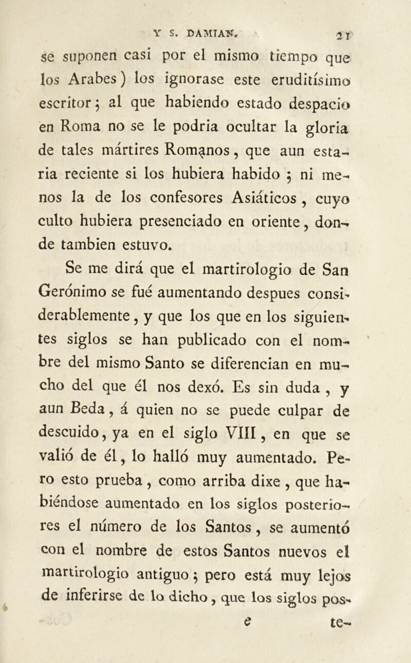 sé suponen casi por el mismo tiempo que los Arabes) los ignorase este eruditísimo escritor ; al que habiendo estado despacio en Roma no se le podría ocultar la gloria de tales mártires Romanos, que aun esta- ría reciente si los hubiera habido ; ni me- nos la de los confesores Asiáticos , cuyo culto hubiera presenciado en oriente, don- de también estuvo. Se me dirá que el martirologio de San Gerónimo se fue aumentando después consi’ derablemente, y que los que en los siguien- tes siglos se han publicado con el nom- bre del mismo Santo se diferencian en mu- cho del que él nos dexó. Es sin duda , y aun Beda, á quien no se puede culpar de descuido, ya en el siglo Vííl, en que se valió de él, lo halló muy aumentado. Pe- ro esto prueba , como arriba dixe , que ha- biéndose aumentado en los siglos posterio- res el número de los Santos, se aumentó con el nombre de estos Santos nuevos el martirologio antiguo $ pero está muy lejos de inferirse de lo dicho, que los siglos pos- e te-