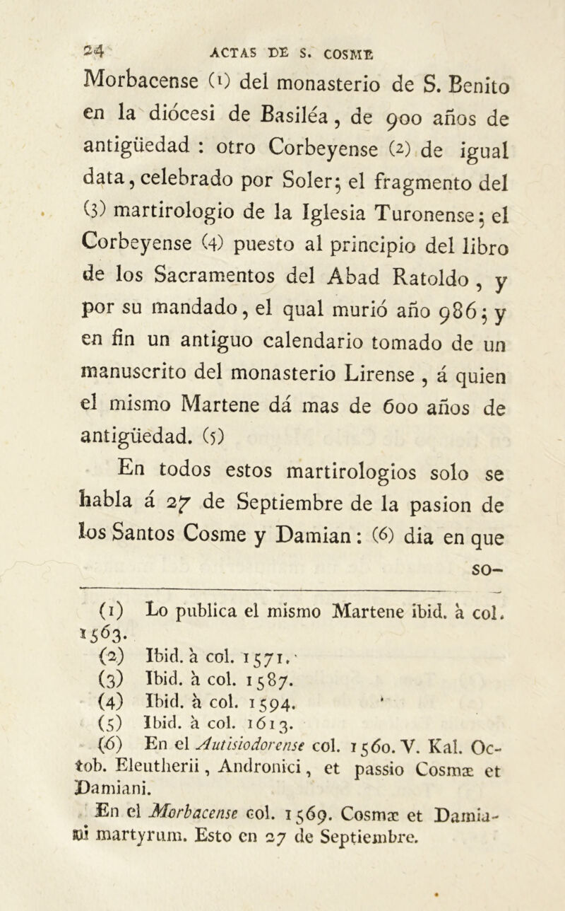 Morbacense (0 del monasterio de S. Benito en la diócesi de Basiléa, de 900 años de antigüedad : otro Corbeyense (2) de igual data, celebrado por Soler; el fragmento del (3) martirologio de la Iglesia Turonense; el Corbeyense (4) puesto al principio del libro de los Sacramentos del Abad Ratoldo , y por su mandado, el qual murió año 986; y en fin un antiguo calendario tomado de un manuscrito del monasterio Lirense , á quien el mismo Martene dá mas de 600 años de antigüedad. (5) En todos estos martirologios solo se habla a 2y de Septiembre de la pasión de los Santos Cosme y Damian: (6) dia en que SO- CO Lo publica el mismo Martene ibid. a col. (2) Ibid. a col. 1571.' (3) Ibid. a col. 1587. (4) Ibid. a col. 1594. (5) Ibid. a col. 1613. (ó) En el Autisiodorense col. 1560. V. Kal. Oc- tob. Eleutherii, Andronici, et passio Cosióse et Damiani. # el Morbacense col. 1569. Cosmsc et Damia- tó martyrum. Esto en 27 de Septiembre.