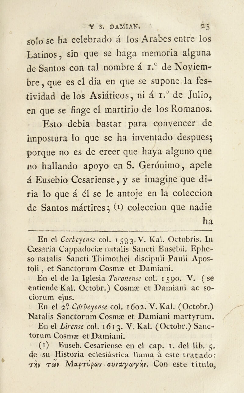 Y S. DAMTAU. 2 5 solo se ha celebrado á los Arabes entre los Latinos, sin que se haga memoria alguna de Santos con tal nombre á i.° de Noviem- bre , que es el dia en que se supone la fes- tividad délos Asiáticos, ni á i.° de Julio, en que se finge el martirio de los Romanos. Esto debía bastar para convencer de impostura lo que se ha inventado después; porque no es de creer que haya alguno que no hallando apoyo en S. Gerónimo, apele á Eusebio Cesariense, y se imagine que di- ría lo que á él se le antoje en la colección de Santos mártires; (0 colección que nadie ha En el Corbeyense col. 153 3. Y. Kal. Octobris. In Cosaria Cappadociae natalis Sancti Eusebii. Eplie- so natalis Sancti Thimothei discipuli Pauli Apos- toli, et Sanctorum Cosmae et Damiani. En el de la Iglesia Turonense col. 1590. Y. (se entiende Kal. Octobr.) Cosmae et Damiani ac so- ciorum ejus. En el 2? Corbeyense col. 1602. Y. Kal. (Octobr.) Natalis Sanctorum Cosmse et Damiani martyrum. En el Lirense col. 1613. V. Kal. (Octobr.) Sanc- torum Cosmae et Damiani. (1) Euseb. Cesariense en el cap. 1. del lib. 5. de su Historia eclesiástica llama á este tratado: tw tü)V MoLorópcey avvcLycoyiw. Con este titulo.