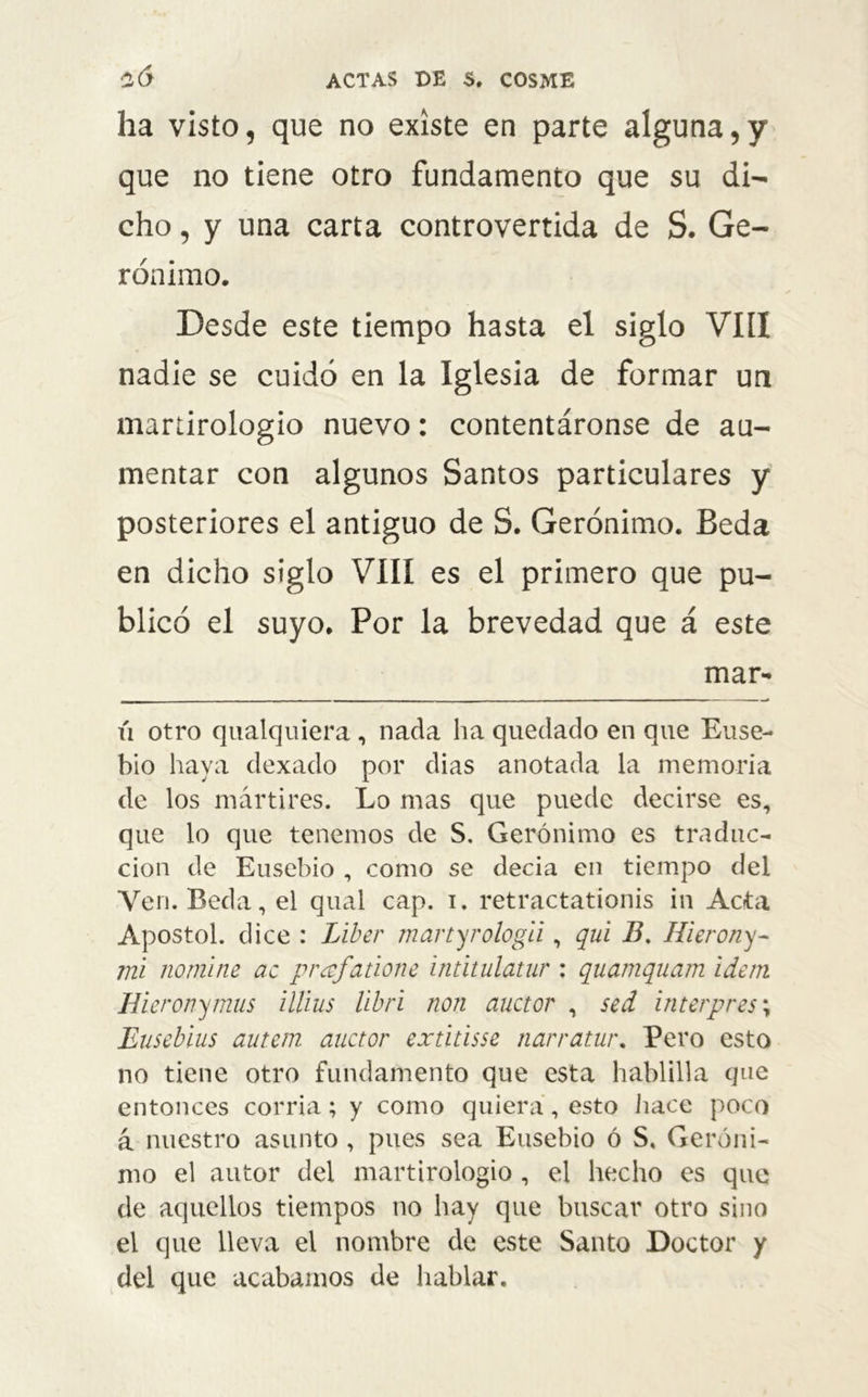 ha visto, que no existe en parte alguna,y que no tiene otro fundamento que su di- cho , y una carta controvertida de S. Ge- rónimo. Desde este tiempo hasta el siglo VIH nadie se cuidó en la Iglesia de formar un martirologio nuevo: contentáronse de au- mentar con algunos Santos particulares y posteriores el antiguo de S. Gerónimo. Beda en dicho siglo VIII es el primero que pu- blicó el suyo. Por la brevedad que á este mar- xi otro qualquiera, nada ha quedado en que Euse- bio haya dexado por dias anotada la memoria de los mártires. Lo mas que puede decirse es, que lo que tenemos de S. Gerónimo es traduc- ción de Eusebio , como se decía en tiempo del Yen. Beda, el qual cap. i. retractationis in Acta Apóstol, dice : Líber martyrologii, qui B. Hierony- mi nomine ac prajañone intitulatnr : quamquam ídem Iíieronymus illius libri non auctor , sed ínterpres; Eusebius autem auctor extitisse narratur. Pero esto no tiene otro fundamento que esta hablilla que entonces corría; y como quiera, esto hace poco á nuestro asunto , pues sea Eusebio ó S, Geróni- mo el autor del martirologio , el hecho es que de aquellos tiempos no hay que buscar otro sino el que lleva el nombre de este Santo Doctor y del que acabamos de hablar.