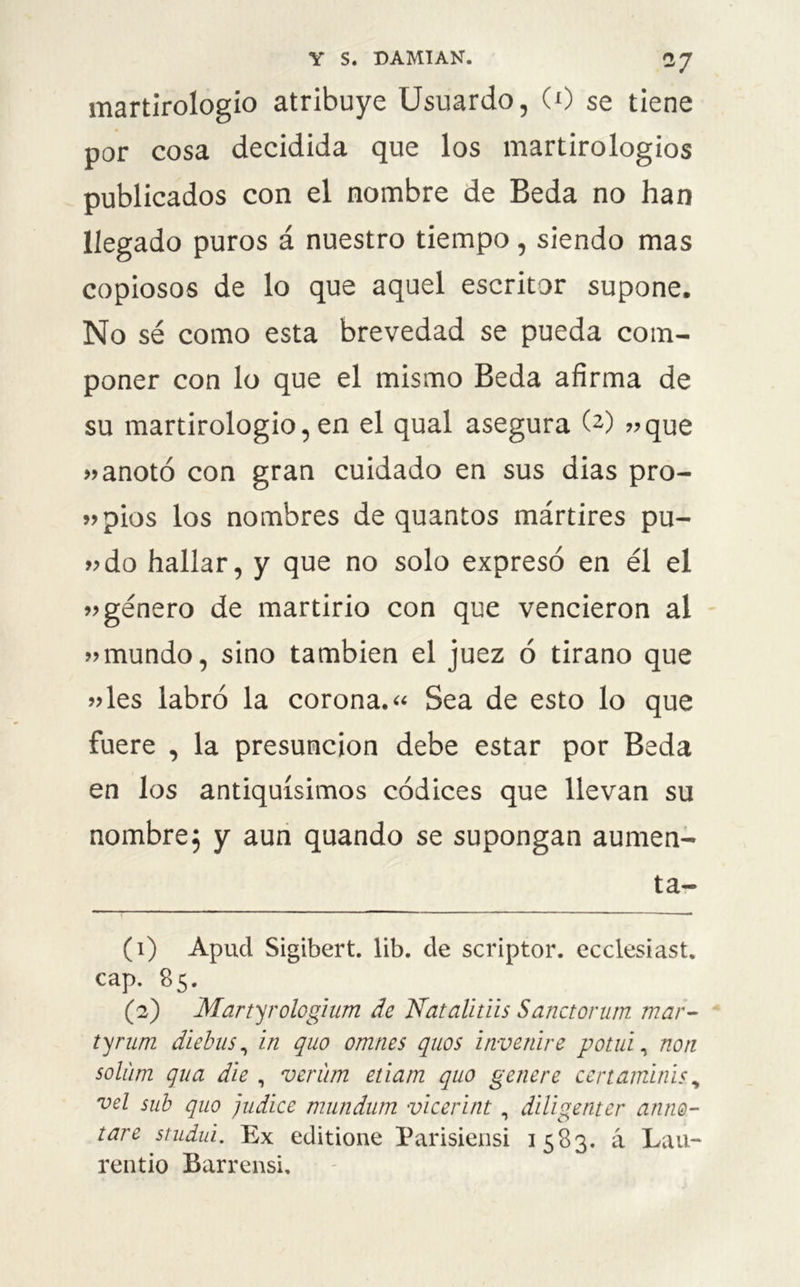 *7 martirologio atribuye Usuardo, (0 se tiene por cosa decidida que los martirologios publicados con el nombre de Beda no han llegado puros á nuestro tiempo, siendo mas copiosos de lo que aquel escritor supone. No sé como esta brevedad se pueda com- poner con lo que el mismo Beda afirma de su martirologio, en el qual asegura (1 2) ?>que 99 anotó con gran cuidado en sus dias pro- pios los nombres de quantos mártires pu- »do hallar, y que no solo expresó en él el 99 género de martirio con que vencieron al » mundo, sino también el juez ó tirano que „les labró la corona.« Sea de esto lo que fuere , la presunción debe estar por Beda en los antiquísimos códices que llevan su nombre} y aun quando se supongan aumen- ta- (1) Apud Sigibert. lib. de scriptor. ecclesiast. cap. 85. (2) Martyrologium de Nat aliáis Sanctorum mar- tyrum diebus, in quo omnes quos invertiré potui, non solúm qua die , verum eúam quo genere certaminis y vel sub quo judice mundum vicerint, diligenter anno- tare studui. Ex editione Parisiensi 1583. á Lau- reado Barrensi.