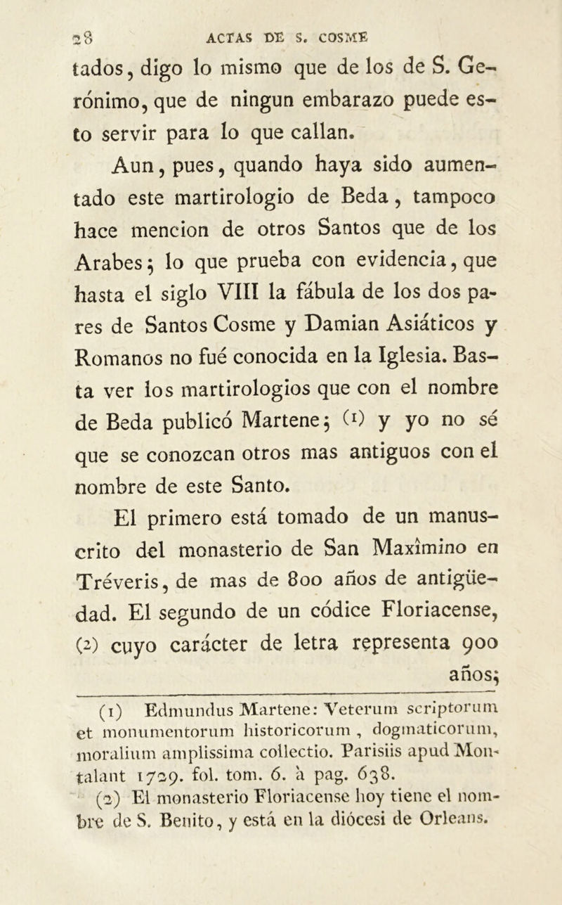 lados, digo lo mismo que de los de S. Ge- rónimo, que de ningún embarazo puede es- to servir para lo que callan. Aun, pues, quando haya sido aumen- tado este martirologio de Beda, tampoco hace mención de otros Santos que de los Arabes } lo que prueba con evidencia, que hasta el siglo VIII la fábula de los dos pa- res de Santos Cosme y Damian Asiáticos y Romanos no fue conocida en la Iglesia. Bas- ta ver los martirologios que con el nombre de Beda publicó Martene; (0 y yo no sé que se conozcan otros mas antiguos con el nombre de este Santo. El primero está tomado de un manus- crito del monasterio de San Maximino en Tréveris, de mas de 800 anos de antigüe- dad. El segundo de un códice Floriacense, (2) cuyo carácter de letra representa 900 años} (1) Edmundus Martene: Veterum scrlptorum et monumentorum historicorum , dogmaticorum, moralium ampiissiina collectio. Parisiis apud M.ou« talant 1739. fol. tom. ó. a pag. 638. (2) Ei monasterio Floriacense hoy tiene el nom- bre de S. Benito, y está en la diócesi de Orleans.