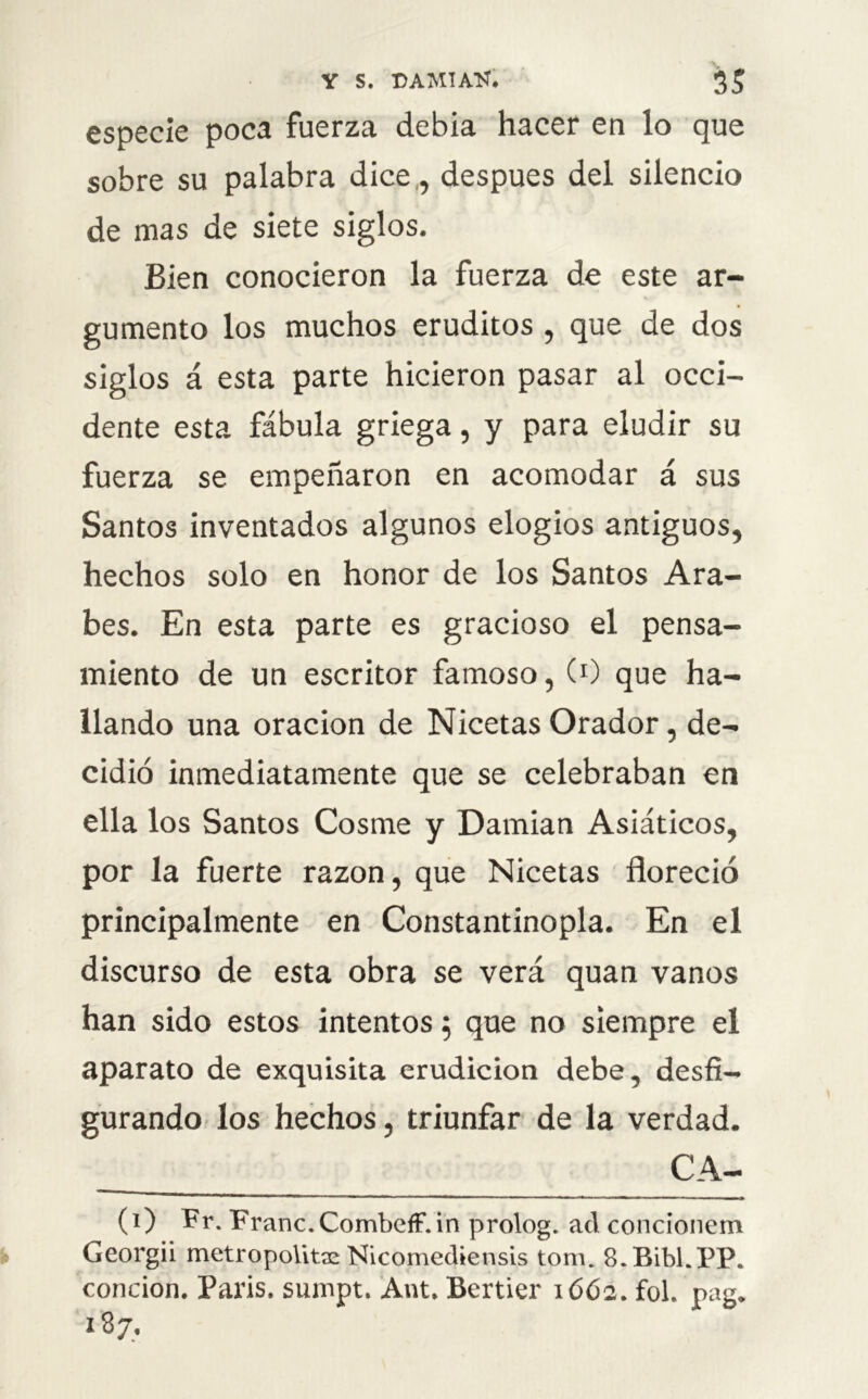 especie poca fuerza debía hacer en lo que sobre su palabra dice,, después del silencio de mas de siete siglos. Bien conocieron la fuerza de este ar- gumento los muchos eruditos , que de dos siglos á esta parte hicieron pasar al occi- dente esta fábula griega, y para eludir su fuerza se empeñaron en acomodar á sus Santos inventados algunos elogios antiguos, hechos solo en honor de los Santos Ara- bes. En esta parte es gracioso el pensa- miento de un escritor famoso, (0 que ha- llando una oración de Nicetas Orador, de- cidió inmediatamente que se celebraban en ella los Santos Cosme y Damian Asiáticos, por la fuerte razón, que Nicetas floreció principalmente en Constantinopla. En el discurso de esta obra se verá quan vanos han sido estos intentos 5 que no siempre el aparato de exquisita erudición debe, desfi- gurando los hechos, triunfar de la verdad. CA- CO Pr- Pranc.Combeff.in prolog. ad concionem Georgii metropolita: Nicomediensis tom. 8.Bibl.PP. conrion. París, sumpt. Ant. Bertier 1662. fol. nag. 187.