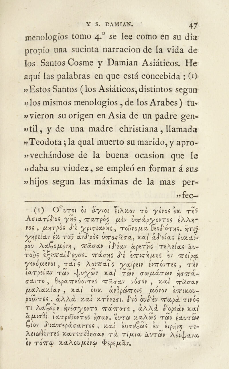 menologios tomo 4.0 se lee como en su día propio una sucinta narración de la vida de los Santos Cosme y Damian Asiáticos. He aquí las palabras en que está concebida : (0 vEstosSantos (los Asiáticos,distintos según »los mismos menologios , de los Arabes) tu- »vieron su origen en Asia de un padre gen- «til, y de una madre christiana, llamada «Teodota ;la qual muerto su marido,y apro- vechándose de la buena ocasión que le »daba su viudez, se empleó en formar á sus »hijos según las máximas de la mas per- n fec- (1) uto 1 01 íyioi eiÁftov to yívoS ex, tv¡$ AgicltÍ^oS yy\s , oroiTpos yXv VT^íp^ovTOS éAA)i~ vos y f¿yrpos ^e ^pi^icLvms y tovvojulcl 0eo<NtviS. r¡Tij j^npeiciv ex tov avS^poS utt onecer a, x,cu ¿JVct; éuxcu- poi) \cL&OJLl¿VVI y r7toLGW l frécLV kpíTYIÍ Tt\UcL$xV- tqv? íPt'Trau'S'evare. Trácms JS \ulv\S \v vrefpcc / ~ ~ , > r ' \ yivofxtvoi tcus aoi7ron $ yoLipetv eittovtís , tv\v 3 / rs, 1 f ' ictTpeiav tcúv ^uyo)’/ k&l toov ace/jloltcúv gclvto , PepoLTreúovTe^ 'Ttctclv vogov , xcu <rro¿a‘ctv {¿CLAcLTU CLV y Ttctl OUX, ¿v9p¿¿7T0^ fJOOVOV 67HX.OU- pOvVTíS y ¿AA¿ xcti X,TV\n<Jl. S'lQ ov^h 'TCcJLpcL TlvÓ$ TI A&£et 1/ fjygffyoVTO TT&TTOTe , ciAAcc J^opeil/ X,CU » A \ > r, c fr r- ~ I r ^ CCUKjVL iCLTptVOVTZS YGOLV. OVTCú XOLÁCOS TCÚV EOLUTOtW ClOV í'l&'TrtpcL&CLVTtS , XcU 6U<Xe€<S>$ 61/ ¿tp/'v*] Tt~ XZICúQíVTíS) yLcLTíTiQYIGCLV TOL TlfXlcL QOVTOOV Átl^cLVCL iV TQTtúú X&AQVfiíVOú §ípi[¿0LVt