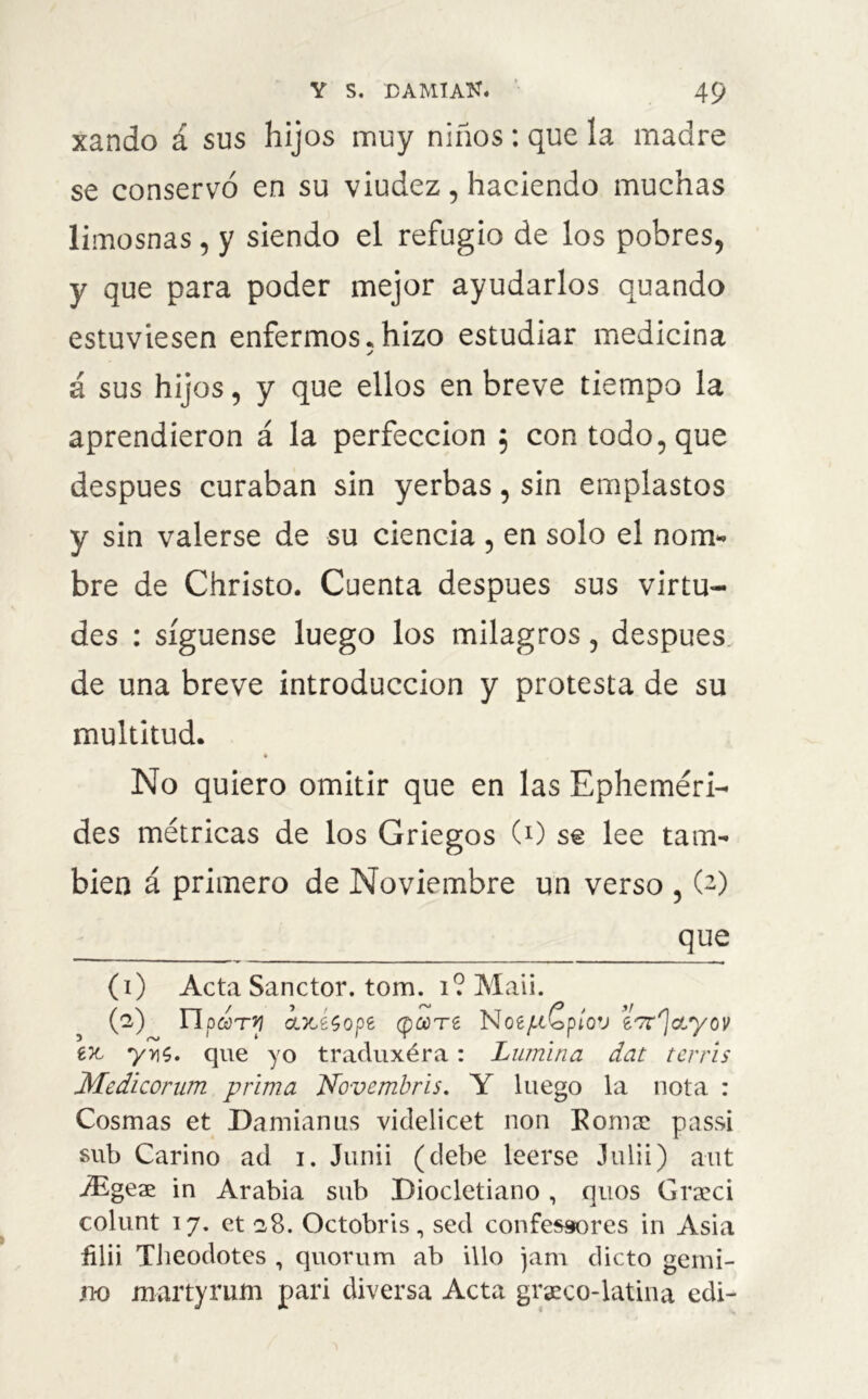 xando á sus hijos muy niños: que la madre se conservó en su viudez, haciendo muchas limosnas, y siendo el refugio de los pobres, y que para poder mejor ayudarlos quando estuviesen enfermos. hizo estudiar medicina y á sus hijos, y que ellos en breve tiempo la aprendieron á la perfección $ con todo, que después curaban sin yerbas, sin emplastos y sin valerse de su ciencia , en solo el nom- bre de Christo. Cuenta después sus virtu- des : síguense luego los milagros, después de una breve introducción y protesta de su multitud. No quiero omitir que en las Epheméri- des métricas de los Griegos (0 se lee tam- bién á primero de Noviembre un verso , (2) que (1) Acta Sanctor. tom. 1? Maii. (2) npdryi axisope cp^Te NoejuCpíov e/7r']oLyov eic yy1$. que yo traduxéra: Lumina dat tcrris Medlcorum prima Novembris. Y luego la nota : Cosmas et Damianus viclelicet non Komae passi sub Carino ad 1. Junii (debe leerse Julii) aut iEgeae in Arabia sub Diocletiano , quos Grceci colunt 17. et 2,8. Octobris, sed confessores in Asia ñlii Tlieodotes , quorum ab illo jam dicto gemi- no martyrum pari diversa Acta grgeco-latina edi-