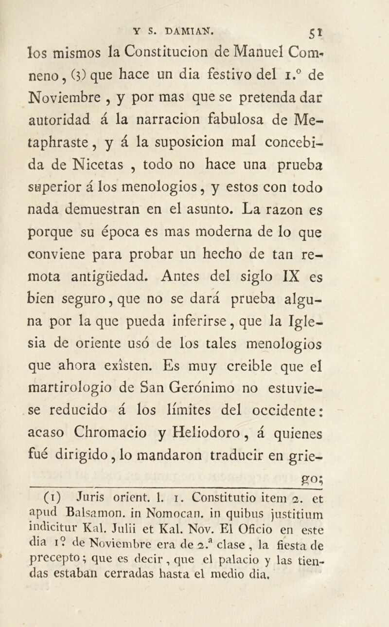 los mismos la Constitución de Manuel Con> neno, (3) que hace un dia festivo del i.° de Noviembre , y por mas que se pretenda dar autoridad á la narración fabulosa de Me- taphraste, y á la suposición mal concebi- da de Nicetas , todo no hace una prueba superior á los menologios, y estos con todo nada demuestran en el asunto. La razón es porque su época es mas moderna de lo que conviene para probar un hecho de tan re- mota antigüedad. Antes del siglo IX es bien seguro, que no se dará prueba algu- na por la que pueda inferirse, que la Igle- sia de oriente usó de los tales menologios que ahora existen. Es muy creible que el martirologio de San Gerónimo no estuvie- se reducido á los límites del occidente: acaso Chromacio y Heliodoro, á quienes fué dirigido, lo mandaron traducir en grie- £0; (1) Juris orient. 1. 1. Constitutio item 2. et apud Balsamon. in Nomocan. in quibus justitium indicitur Kal. Julii et Kal. Nov. El Oficio en este dia 1? de Noviembre era de 2.a clase , la fiesta de precepto; que es decir, que el palacio y las tien- das estaban cerradas hasta el medio dia.