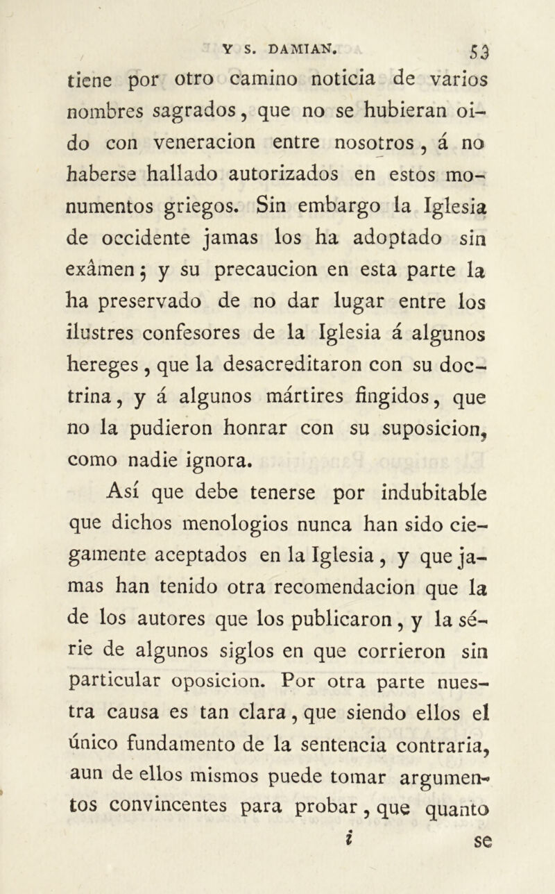 tiene por otro camino noticia de varios nombres sagrados, que no se hubieran oi- do con veneración entre nosotros , á no haberse hallado autorizados en estos mo- numentos griegos. Sin embargo la Iglesia de occidente jamas los ha adoptado sin exámen; y su precaución en esta parte la ha preservado de no dar lugar entre los ilustres confesores de la Iglesia á algunos hereges , que la desacreditaron con su doc- trina , y á algunos mártires fingidos, que no la pudieron honrar con su suposición, como nadie ignora. Así que debe tenerse por indubitable que dichos menologios nunca han sido cie- gamente aceptados en la Iglesia , y que ja- mas han tenido otra recomendación que la de los autores que los publicaron , y la se- rie de algunos siglos en que corrieron sin particular oposición. Por otra parte nues- tra causa es tan clara, que siendo ellos el único fundamento de la sentencia contraria, aun de ellos mismos puede tomar argumen- tos convincentes para probar , que quanto l se