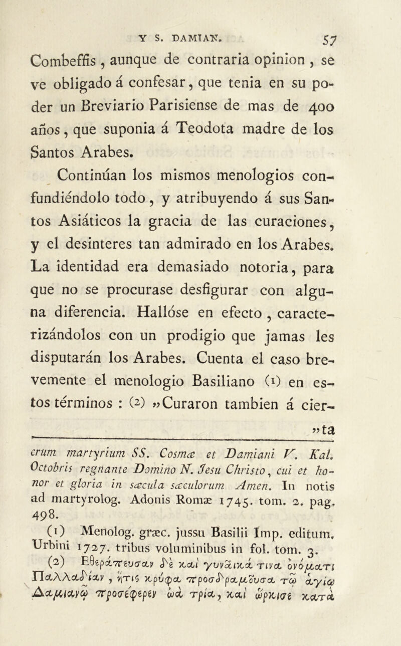 Combeffis , aunque de contraria opinión , se ve obligado á confesar, que tenia en su po- der un Breviario Parisiense de mas de 400 años, que suponía á Teodota madre de los Santos Arabes. Continúan los mismos menologios con- fundiéndolo todo, y atribuyendo á sus San- tos Asiáticos la gracia de las curaciones, y el desinterés tan admirado en los Arabes. La identidad era demasiado notoria, para que no se procurase desfigurar con algu- na diferencia. Hallóse en efecto , caracte- rizándolos con un prodigio que jamas les disputarán los Arabes. Cuenta el caso bre- vemente el menologio Basiliano (0 en es- tos términos : (2) »Curaron también á cier- _ 9> ta crum martyrium SS. Cosnuc et Damiani V. Kal Octobris reinante Domino N. 3esu Christo, cui et ho- nor et gloria in sécula sccculorum Amen. I11 notis ad martyrolog. Adonis Romae 1745. tom. 2. pag, 498. (0 Menolog. graec. jussu Basilii Imp. editum. Urbini 1727. tribus voluminibus in fol. tom. 3. (2) E.0€pot7rgi;<roLy x,cu yuvctiKÍ tivcl ovojjlolti YIcLWcL^ÍCLV , y¡Tl$ TtpV(pOL '7TpoaSKpoLJl¿oV(roL TW CLyíce AcL//,i&yq> '7rpo<f¿qtpty ¿ce rpíct , jtetí ¿px/ae jc