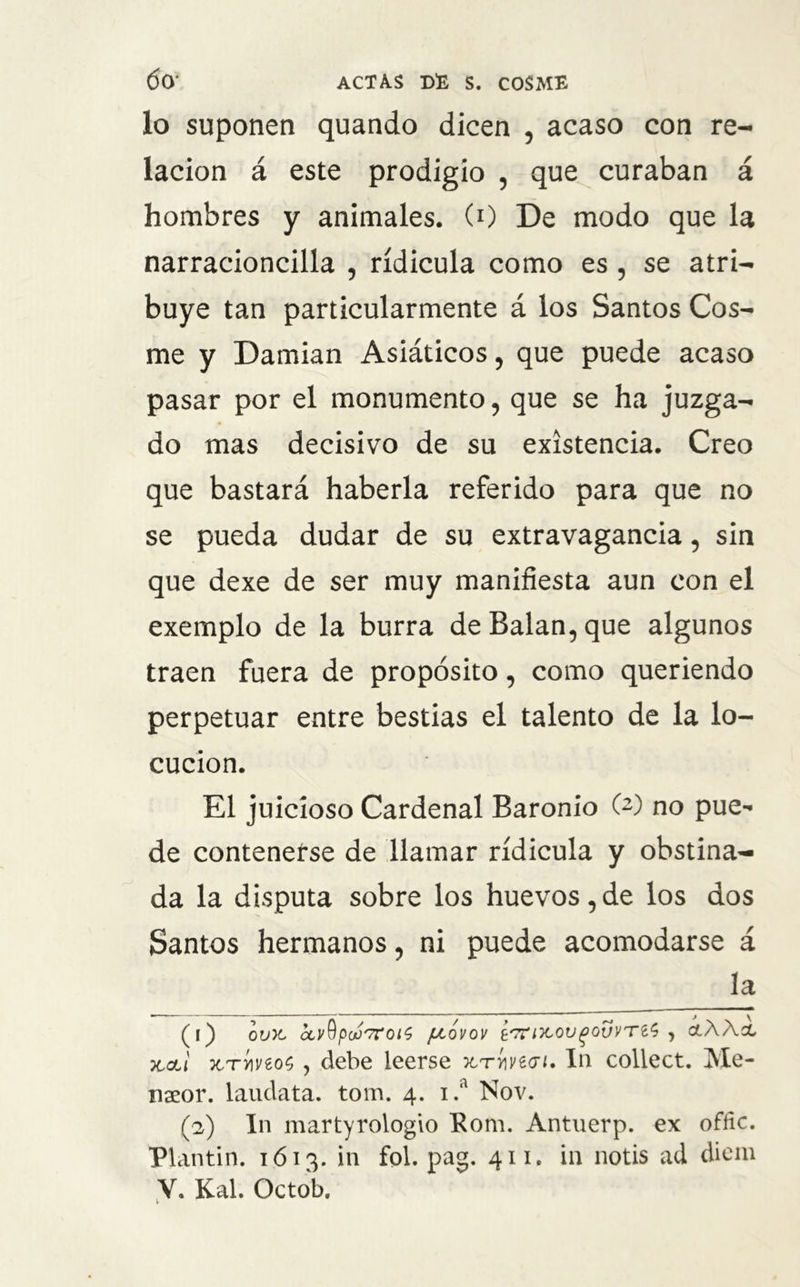 lo suponen quando dicen , acaso con re- lación á este prodigio , que curaban á hombres y animales. (0 De modo que la narracioncilla , ridicula como es, se atri- buye tan particularmente á los Santos Cos- me y Damian Asiáticos, que puede acaso pasar por el monumento, que se ha juzga- do mas decisivo de su existencia. Creo que bastará haberla referido para que no se pueda dudar de su extravagancia, sin que dexe de ser muy manifiesta aun con el exemplo de la burra de Balan, que algunos traen fuera de propósito, como queriendo perpetuar entre bestias el talento de la lo- cución. El juicioso Cardenal Baronio (2) no pue- de contenerse de llamar ridicula y obstina- da la disputa sobre los huevos, de los dos Santos hermanos, ni puede acomodarse á la (l) OVX, <XvQp0ü'7rJ0l$ JJLOVOV í'7Tl'}C0V()0VVTt¿} , ¿ÁÁcC koli xrvii/eos , debe leerse tctywwi. In collect. Me- naeor. laudata. tom. 4. 1 .a Nov. O) In martyrologio Rom. Antuerp. ex offic. Plantin. 1613. in fol. pag. 411. in notis ad diem V. Kal. Octob.