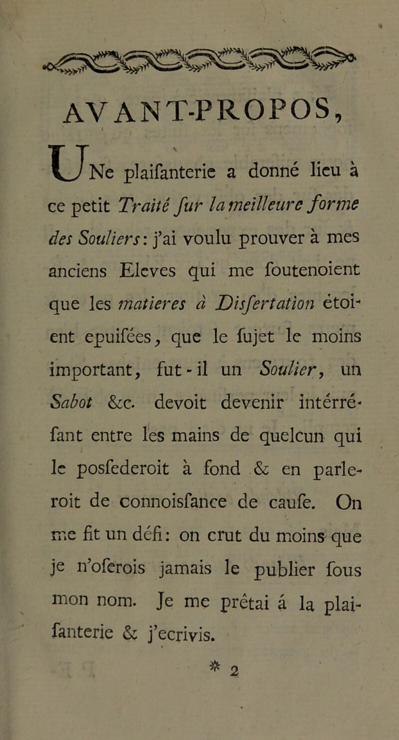AVANT-PROPOS, i . J Une plaifanterie a donné lieu à ce petit Traité fur la meilleure forme des Souliers : j’ai voulu prouver à mes anciens Eleves qui me foutenoient que les matières à Disfertation étoi- ent epuifées, que le fujet le moins important, fut-il un Soulier, un Sabot &c. devoit devenir intérré- fant entre les mains de quelcun qui le posfederoit à fond &; en parle- rait de connoisfance de caufe. On me fit un défi: on crut du moins que je n’oferois jamais le publier fous mon nom. Je me prêtai a la plai- fanterie & j’écrivis. 2