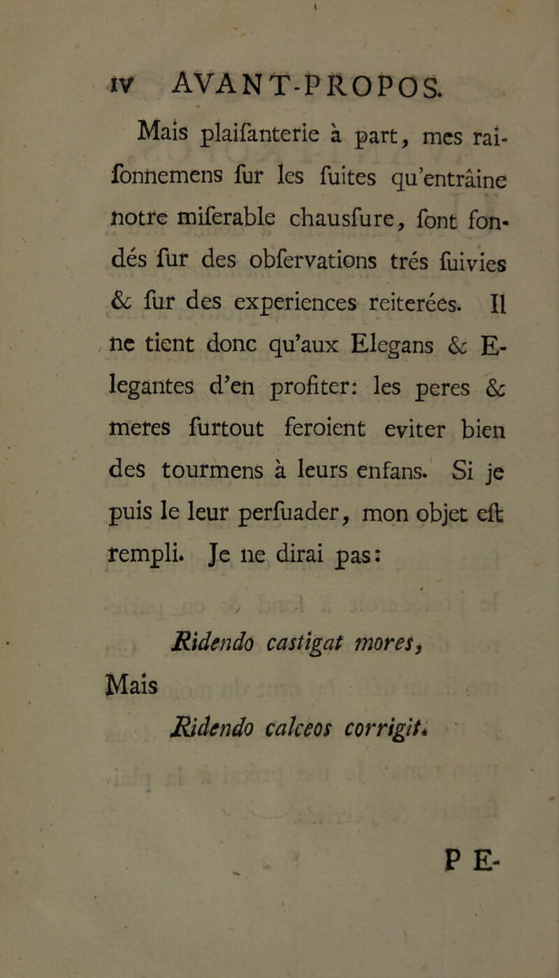 Mais plaifanterie à part, mes rai- fonnemens fur les fuites qu’entrâine notre miferable chausfure, font fon- dés fur des obfervations très fuivies & fur des expériences réitérées. Il ne tient donc qu’aux Elegans & E- legantes d’en profiter: les peres & meres furtout feroient éviter bien des tourmens à leurs enfans. Si je puis le leur perfuader, mon objet eft rempli. Je 11e dirai pas: * • - ' - / . ,'L + . Ridcndo castigat mores, Mais Ridendo calceos corrigit*