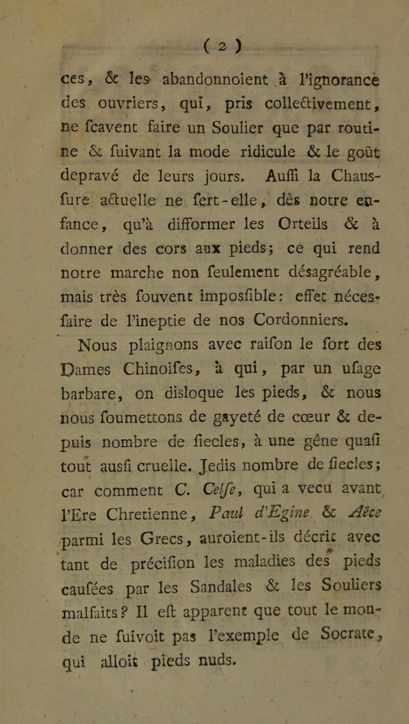 ces, 6c les abandonnoient à l’ignorance des ouvriers, qui, pris collectivement, ne fcavent faire un Soulier que par routi- ne 6c fuivant la mode ridicule 6c le goût dépravé de leurs jours. Auffi la Chaus- fuve a&uelle ne fert-elle, dès notre en- fance, qu’à difformer les Orteils & à donner des cors aux pieds; ce qui rend notre marche non feulement désagréable, mais très fouvent imposfîble: effet néces- faire de l’ineptie de nos Cordonniers. Nous plaignons avec raifon le fort des Dames Chinoifes, ‘a qui, par un ufage barbare, on disloque les pieds, 6c nous nous foumettons de gayeté de cœur 6c de- puis nombre de fiecles, à une gêne quafi tout ausfi cruelle. Jedis nombre de liecles; car comment C. Ceife, qui a vécu avant l’Ere Chrétienne, Paul d'Egine 6c Aece parmi les Grecs, auroient-ils décrie avec tant de précifion les maladies des pieds caufées par les Sandales 6c les Souliers malfaits ? Il eft apparent que tout le mon- de ne fuivoit pas l’exemple de Socrate, qui alloit pieds nuds.