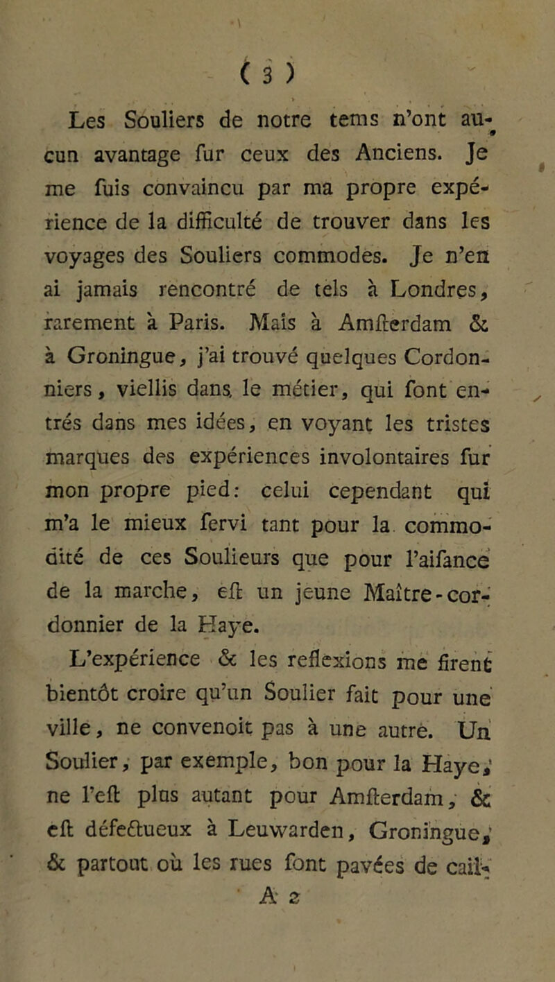 Les Souliers de notre tems n’ont au- 9 cun avantage fur ceux des Anciens. Je me fuis convaincu par ma propre expé- rience de la difficulté de trouver dans les voyages des Souliers commodes. Je n’en ai jamais rencontré de tels à Londres, rarement 'a Paris. Mais à Amfterdam & à Groningue, j’ai trouvé quelques Cordon- niers , viellis dans, le métier, qui font en- trés dans mes idées, en voyant les tristes marques des expériences involontaires fur mon propre pied: celui cependant qui m’a le mieux fervi tant pour la commo- dité de ces Soulieurs que pour l’aifance de la marche, eft un jeune Maître-cor- donnier de la Haye. L’expérience & les réflexions me firent bientôt croire qu’un Soulier fait pour une ville, ne convenoit pas à une autre. Un Soulier, par exemple, bon pour la Haye,’ ne l’eft plus autant pour Amfterdam, & eft défettueux à Leuwarden, Groningue,’ & partout où les rues font pavées de caiK