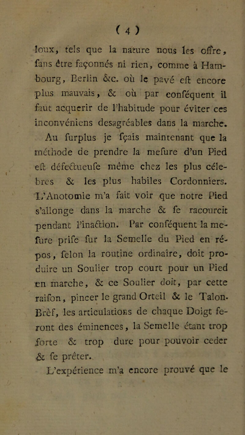 loux, tels que la nature nous les offre, fans être façonnés ni rien, comme à Ham- bourg, Berlin &c. où le payé eft encore plus mauvais, & où par conféquent il faut acquérir de l'habitude pour éviter ces inconvéniens desagréables dans la marche. Au furplus je fçais maintenant que la méthode de prendre la mefure d’un Pied eft défe&ueufe même chez les plus célé- brés & les plus habiles Cordonniers. L’Anotomie m’a fait voir que notre Pied s’allonge dans la marche & fe racourcit pendant l’inaélion. Par conféquent la me- fure prife fur la Semelle du Pied en ré- pos, félon la routine ordinaire, doit pro- duire un Soulier trop court pour un Pied en marche, & ce Soulier doit, par cette raifon, pincer le grand Orteil & le Talon. Brèf, les articulations de chaque Doigt fe- ront des éminences, la Semelle étant trop forte & trop dure pour pouvoir ceder & fe prêter. L’expérience m’a encore prouvé que le