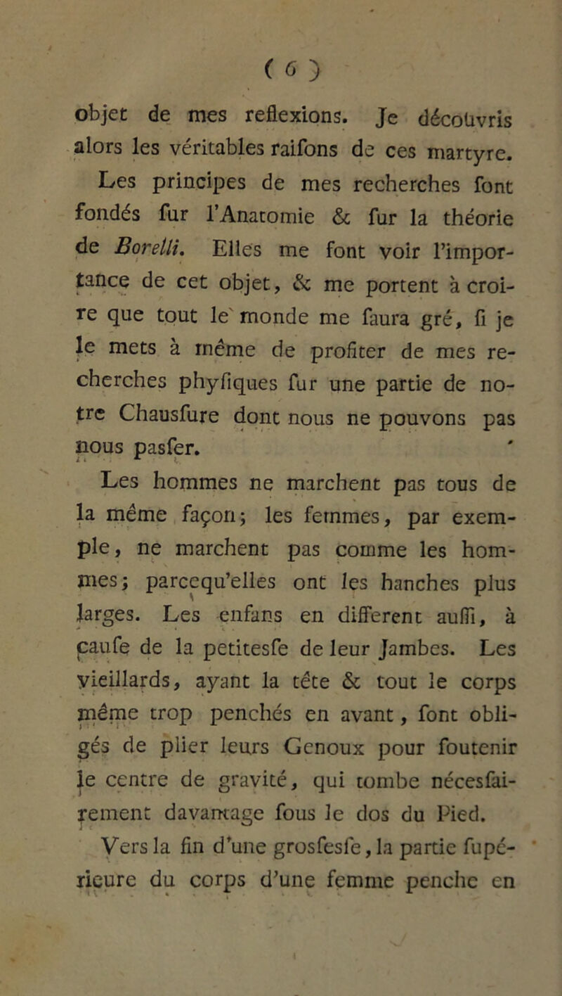 objet de mes reflexions. Je découvris alors les véritables raifons de ces martyre. Les principes de mes recherches font fondés fur l’Anatomie & fur la théorie de Borelli. Elles me font voir l’impor- tance de cet objet, & me portent à croi- re que tout le monde me faura gré, fi je le mets à même de profiter de mes re- cherches phyfiques fur une partie de no- tre Chausfure dont nous ne pouvons pas nous pasfer. Les hommes ne marchent pas tous de la même façon; les femmes, par exem- ple , ne marchent pas comme les hom- mes; parcequ’elles ont les hanches plus larges. Les enfans en different auflî, à caufe de la petitesfe de leur Jambes. Les Vieillards, ayant la tête & tout le corps même trop penchés en avant, font obli- gés de plier leurs Genoux pour foutenir le centre de gravité, qui tombe nécesfai- rement davantage fous le dos du Pied. Vers la fin d’une grosfesfe,la partie fupé- rieure du corps d’une femme penche en