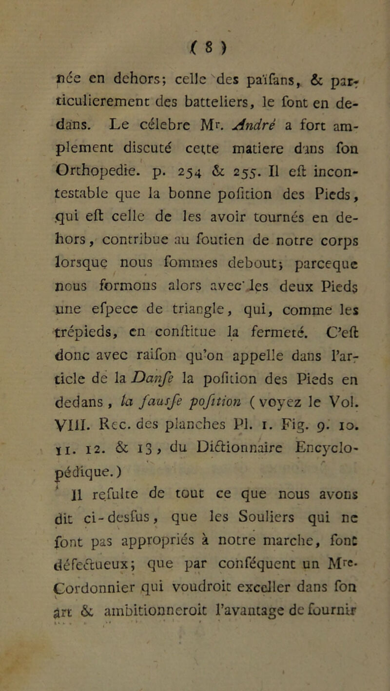 nce en dehors; celle des païfans, & par- ticulièrement des batteliers, le font en de- dans. Le célébré M>. André a fort am- plement discuté cette matière dans fon ( Orthopédie, p. 254 & 255. Il eft incon- testable que la bonne pofition des Pieds, .qui eft celle de les avoir tournés en de- hors , contribue au foutien de notre corps lorsque nous fommes debout; pareeque nous formons alors avec' les deux Pieds une efpecc de triangle, qui, comme les trépieds, en conflitue la fermeté. C’efl donc avec raifon qu’on appelle dans l’ar- ticle de la Danfe la pofition des Pieds en dedans, la fausfe pofition (voyez le Vol. VIII. Rec. des planches PL 1. Fig. 9. 10. ïi. 12. & 13 , du Dictionnaire Encj'clo- pédique. ) 11 refaite de tout ce que nous avons dit ci-desfus, que les Souliers qui ne font pas appropriés à notre marche, font défectueux; que par conféquent un Mr«- Cordonnier qui voudroit exceller dans fon art «St ambitionneroit l’avantage de fournir