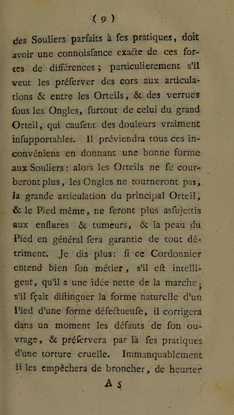 des Souliers parfaits à fes pratiques, doit avoir une connoisfance exa&e de ces for- tes de différences ; particulièrement s’il veut les préferver des cors aux articula- tions & entre les Orteils, & des verrues fous les Ongles, fur tout de celui du grand Orteil, qui caufent des douleurs vraiment: infupportables. 11 préviendra tous ces in- convéniens en donnant une bonne forme aux Souliers : alors les Orteils ne fe cour- beront plus, les Ongles ne tourneront pas, la grande articulation du principal Orteil, & le Pied même, ne feront plus asfujettis aux enflures & tumeurs, & la peau du Pied en général fera garantie de tout dé- triment. Je dis plus: 11 ce Cordonnier entend bien fon métier, s’il efl: intelli- gent, qu’il a une idée nette de la marche j s’il fçait diftinguer la forme naturelle d’un Pied d’une forme défe&ueufe, il corrigera dans un moment les défauts de fon ou- vrage, & préfervera par là fes pratiques d’une torture cruelle. Immanquablement il les empêchera de broncher, de heurter