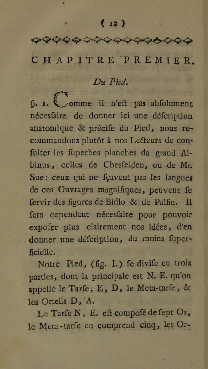t • ( 13 ) C H A P ITRE PREMIER. • - • Du Pied. £. i» i^omme il n’elt pas abfolument nécesfaire de donner ici une défcription anatomique «St prëcife du Pied, nous re- commandons plutôt à nos Letteurs de con* « fulter les fuperbes planches du grand Al- binus, celles de Chesfelden, ou de Mr. Sue: ceux qui ne fçavent pas les langues de ces Ouvrages magnifiques, peuvent fe fervir des figures de Bidlo & de Palfin. Il fera cependant nécesfaire pour pouvoir expofçr plus clairement nos idées, d’en donner une défcription, du moins fuper- ficielle. Notre Pied, (fig. I.) fe divife en trois parties, dont la principale est N. E. qu’on appelle le Tarfe; E, D, le Meta-tarfe, & les Orteils D, A. Le Tarfe N , E. eft compofé de fept Os, le Meta-tarfe en comprend cinq, les Or-
