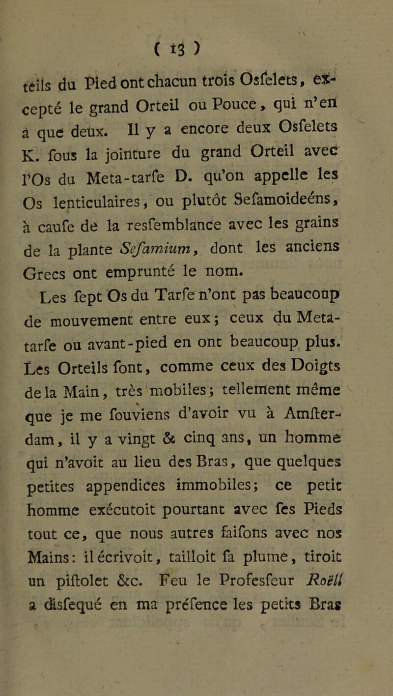 teils du Pied ont chacun trois Osfelets, ex- cepté le grand Orteil ou Pouce, qui n’en à que deux. Il y a encore deux Osfelets K. fous la jointure du grand Orteil aved l’Os du Meta-tarfe D. qu’on appelle les Os lenticulaires, ou plutôt Sefaraoideéns, h caufe de la resfemblance avec les grains de la plante Sefamium, dont les anciens Grecs ont emprunté le nom. Les fept Os du Tarfe n’ont pas beaucoup de mouvement entre eux ; ceux du Meta- tarfe ou avant-pied en ont beaucoup plus. Les Orteils font, comme ceux des Doigts de la Main, très mobiles ; tellement même que je me fouviens d’avoir vu à Amfter- dam, il y a vingt & cinq ans, un homme qui n’avoit au lieu des Bras, que quelques petites appendices immobiles; ce petit homme exécutoit pourtant avec fes Pieds tout ce, que nous autres faifons avec nos Mains : il écrivoit, tailloit fa plume, tiroit un piftolet &c. Feu le Profesfeur Roëll a disfequé en ma préfence les petits Bras