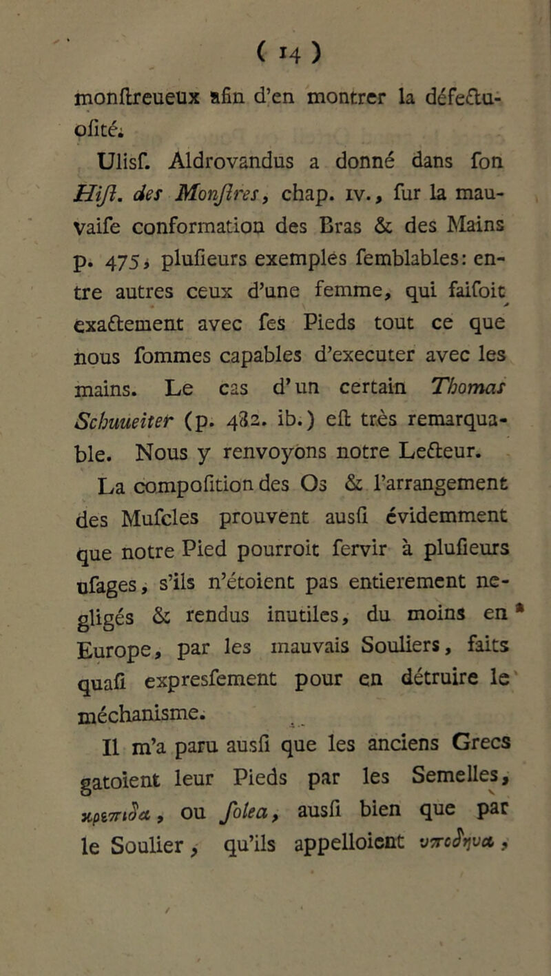 monftreueux afin d’en montrer la défe&u- olité; Ulisf. Aldrovandus a donné dans fon Hifî. des Monjîres, chap. iv., fur la mau- Vaife conformation des Bras & des Mains p. 475, plufieurs exemples femblables: en- tre autres ceux d’une femme, qui faifoit exaétement avec fes Pieds tout ce que nous fommes capables d’executer avec les mains. Le cas d’un certain Thomas Schuueiter (p. 482. ib.) eft très remarqua- ble. Nous y renvoyons notre Lefteur. La compofition des Os & l’arrangement des Mufcles prouvent ausfi évidemment que notre Pied pourroit fervir à plufieurs ufages, s’ils n’étoient pas entièrement né- gligés & rendus inutiles, du moins en* Europe, par les mauvais Souliers, faits quafi expresfement pour en détruire le méchanisme. Il m’a paru ausfi que les anciens Grecs gatoient leur Pieds par les Semelles, x,pi7ri$ct , ou Jolea y ausfi bien que par le Soulier, qu’ils appelloicnt virefijvot, /