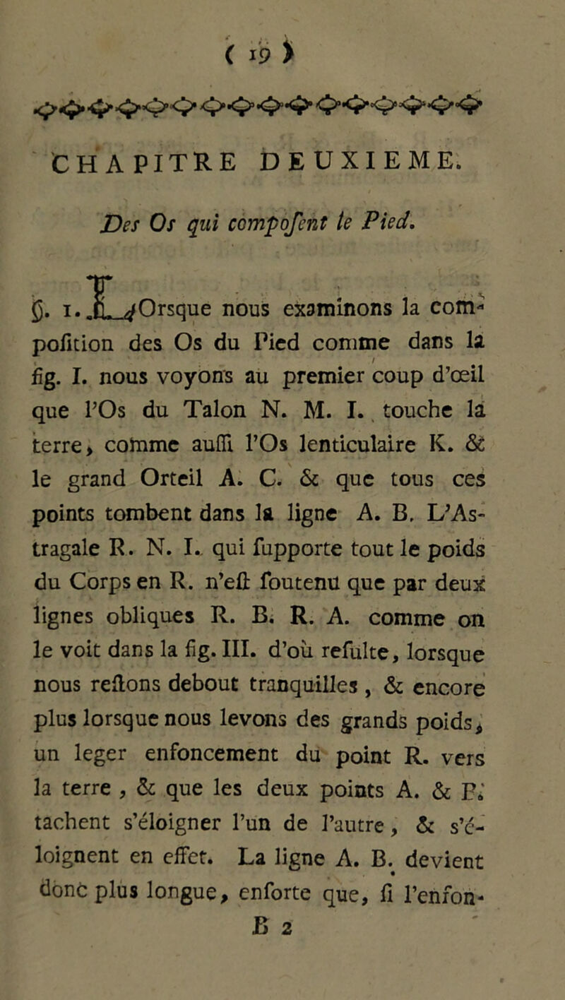 CHAPITRE DEUXIEME. Des Os qui compofcnt te Pied. i* lL-<ÿOrsque nous examinons la com- pofition des Os du Pied comme dans la i ' 1 fig. I. nous voyons au premier coup d’œil que l’Os du Talon N. M. I. touche la terre* comme aufli l’Os lenticulaire K. & le grand Orteil A. C. 6c que tous ces points tombent dans la ligne A. B, L’As- tragale R. N. I.. qui fupporte tout le poids du Corps en R. n’eû foutenu que par deux lignes obliques R. B. R. A. comme on le voit dans la fig. III. d’où refulte, lorsque nous relions debout tranquilles , 6c encore plus lorsque nous levons des grands poids* un leger enfoncement du point R. vers la terre , 6c que les deux points A. 6c Fi tachent s’éloigner l’un de l’autre, 6c s’é- loignent en effet. La ligne A. B. devient donc plus longue, enforte que, fi l’enfon-