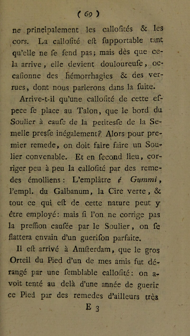 ( 6Ç> ) ne principalement les callofités & les cors. La callofité efl: fupportable tant qu’elle ne fe fend pas; mais dès que ce- la arrive , elle devient douloureufe, oc- cafionne des Hémorrhagies & des ver- rues, dont nous parlerons dans la fuite. Arrive-t-il qu’une callofité de cette ef- pece fe place au Talon, que le bord du Soulier à caufe de la pedtesfe de la Se- melle presfe inégalement? Alors pour pre- \ mier remede, on doit faire faire un Sou* lier convenable. Et en fécond lieu, cor- riger peu à peu la callofité par des reme- des émolliens : L’emplâtre ç Gummi, l’empl. du Galbanum, la Cire verte, & tout ce qui efl: de cette nature peut y être employé: mais fi l’on ne corrige pas la prelïïoii caufée par le Soulier, on fe flattera envain d’un guerifon parfaite. Il efl arrivé à Amfterdam, que le gros Orteil du Pied d’un de mes amis fut dé- rangé par une femblable callofité: on a* voit tenté au delà d’une année de guérir ce Pied par des remedes d’ailleurs trç3 E 3