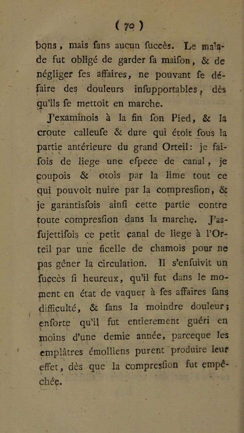 ( 79 ) bons, mais fans aucun fuccès. Le mala- de fut obligé de garder fa maifon, & de négliger fes affaires, ne pouvant fe dé- faire des douleurs infupportables, dès qu’ils fe mettoit en marche. J’examinois à la fin fon Pied, & la croûte calleufe & dure qui étoit fous la partie antérieure du grand Orteil: je fai- fois de liege une efpece de canal, je çoupois & otois par la lime tout ce qui pouvoit nuire par la compresfion, & je garantisfois ainfi cette partie contre toute compresfion dans la marchç. J’as- fujettifois ce petit canal de liege à l’Or- teil par une ficelle de chamois pour ne pas gêner la circulation. Il s’enfuivit un jfuccès fi heureux, qu’il fut dans le mo- ment en état de vaquer à fes affaires fans difficulté, & fans la moindre douleur; i «. enforte qu’il, fut entièrement guéri en moins d’une demie année, parceque les emplâtres émolliens purent produire leur effet, dès que la compresfion fut empê- chée.