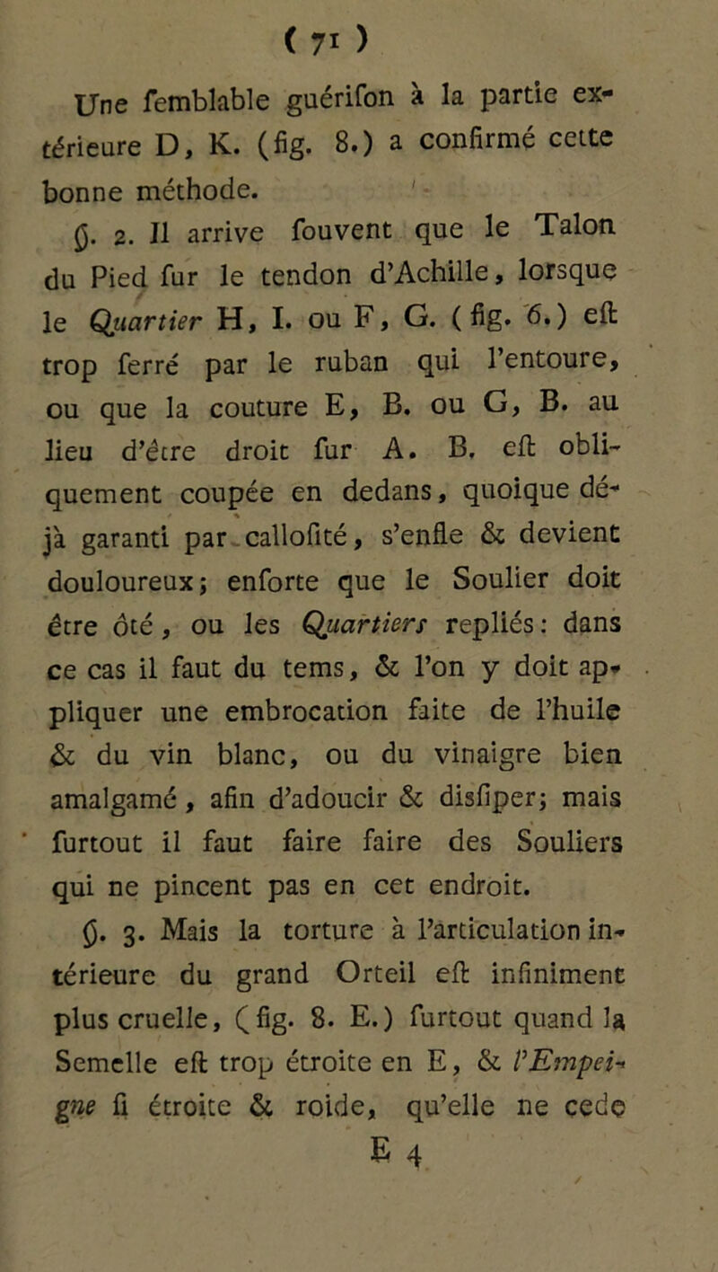 Une femblable guérifon à la partie ex- térieure D, K. (fig. 8.) a confirmé cette bonne méthode. 0. 2. Il arrive fouvent que le Talon du Pied fur le tendon d’Achille, lorsque le Quartier H, I. ou F, G. (fig. 6.) eft trop ferré par le ruban qui l’entoure, ou que la couture E, B. ou G, B. au lieu d’être droit fur A. B. eft obli- quement coupée en dedans, quoique dé* jà garanti par callofité, s’enfle & devient douloureux; enforte que le Soulier doit être ôté, ou les Quartiers repliés : dans ce cas il faut du tems, & l’on y doit ap- pliquer une embrocation faite de l’huile & du vin blanc, ou du vinaigre bien amalgamé, afin d’adoucir & disfiper; mais ‘ furtout il faut faire faire des Souliers qui ne pincent pas en cet endroit. (5. 3. Mais la torture à l’articulation in- térieure du grand Orteil eft infiniment plus cruelle, (fig. 8. E.) furtout quand la Semelle eft trop étroite en E, & l’Empei- gne fi étroite & roide, qu’elle ne cedç E 4 ✓