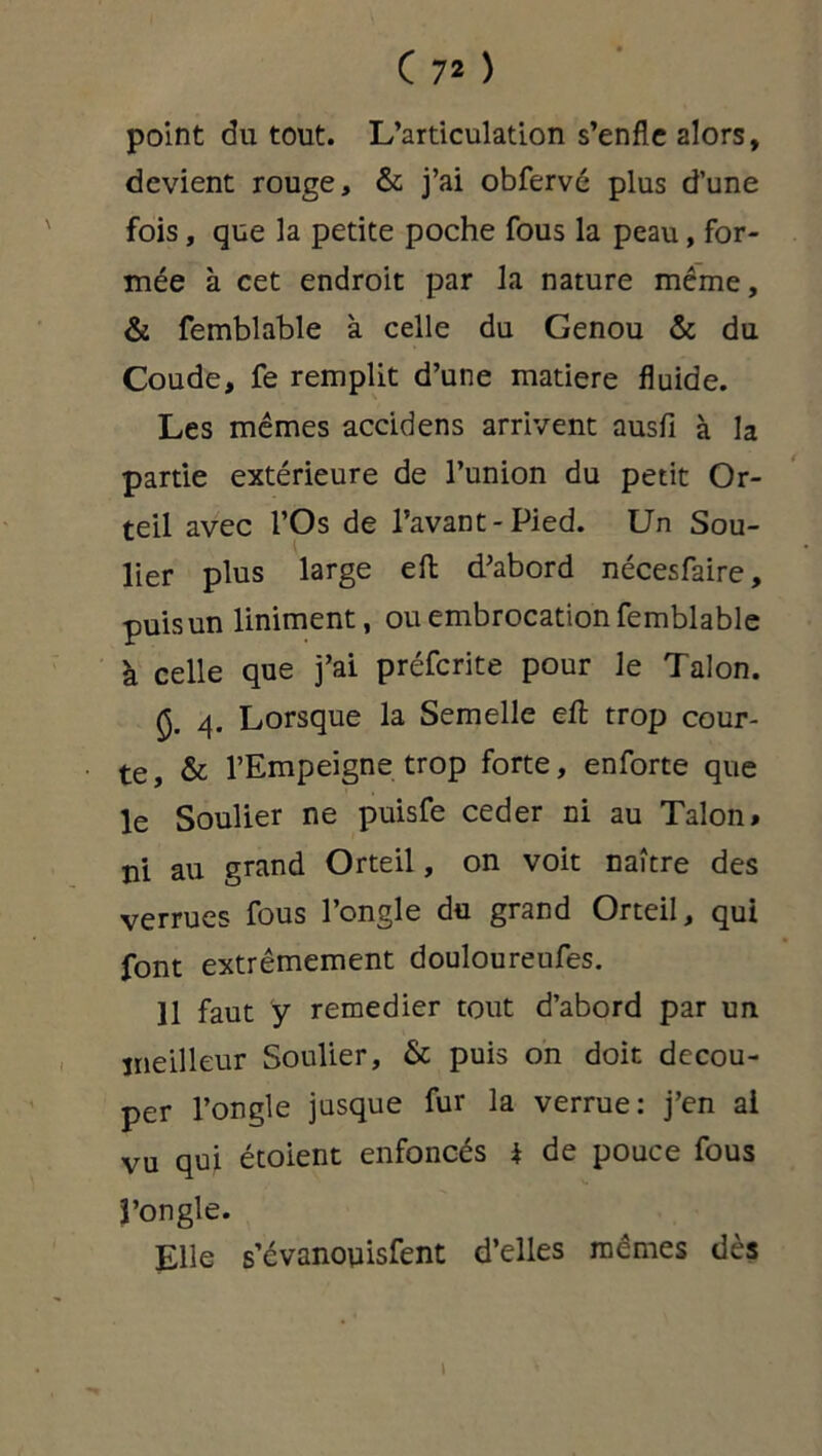 point du tout. L’articulation s’enfle 2lors, devient rouge, & j’ai obfervé plus d’une fois, que la petite poche fous la peau, for- mée à cet endroit par la nature même, & femblable à celle du Genou & du Coude, fe remplit d’une matière fluide. Les mêmes accidens arrivent ausfi à la partie extérieure de l’union du petit Or- teil avec l’Os de l’avant-Pied. Un Sou- lier plus large eft d’abord nécesfaire, puis un Uniment, ou embrocation femblable à celle que j’ai préfcrite pour le Talon. §. 4. Lorsque la Semelle eft trop cour- te, & l’Empeigne trop forte, enforte que le Soulier ne puisfe ceder ni au Talon# ni au grand Orteil, on voit naître des verrues fous l’ongle du grand Orteil, qui font extrêmement douloureufes. Il faut y remedier tout d’abord par un meilleur Soulier, & puis on doit décou- per l’ongle jusque fur la verrue: j’en ai vu qui étoient enfoncés * de pouce fous î’ongle. Elle s’évanoyisfent d’elles mêmes dès 1