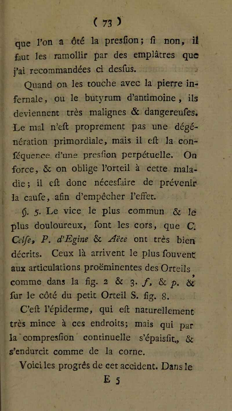que l’on a ôté la presfion; fi non, il faut les ramollir par des emplâtres que j’ai recommandées ci desfus. Quand on les touche avec la pierre in- fernale , ou le butyrum d’antimoine, ils deviennent très malignes & dangereufes. Le mal n’eft proprement pas une dégé- nération primordiale, mais il eft la con- fcqucr.ce d'une presfion perpétuelle. On force, & on oblige l’orteil à cette mala- die; il efi: donc nécesfaire de prévenir la caufe, afin d’empêcher l’effet. 0. 5. Le vice le plus commun & le plus douloureux, font les cors, que C. Crife, P. d’Egine & A'èce ont très bien décrits. Ceux là arrivent le plus fouvent aux articulations proéminentes des Orteils comme dans la fig. 2 & 3. f3 & p. & fur le côté du petit Orteil S. fig. 8. C’efi l’épiderme, qui efi naturellement très mince à ces endroits; mais qui par la compresfion continuelle s’épaisfit., & s’endurcit comme de la corne. Voici les progrès de cet accident. Dans le E 5