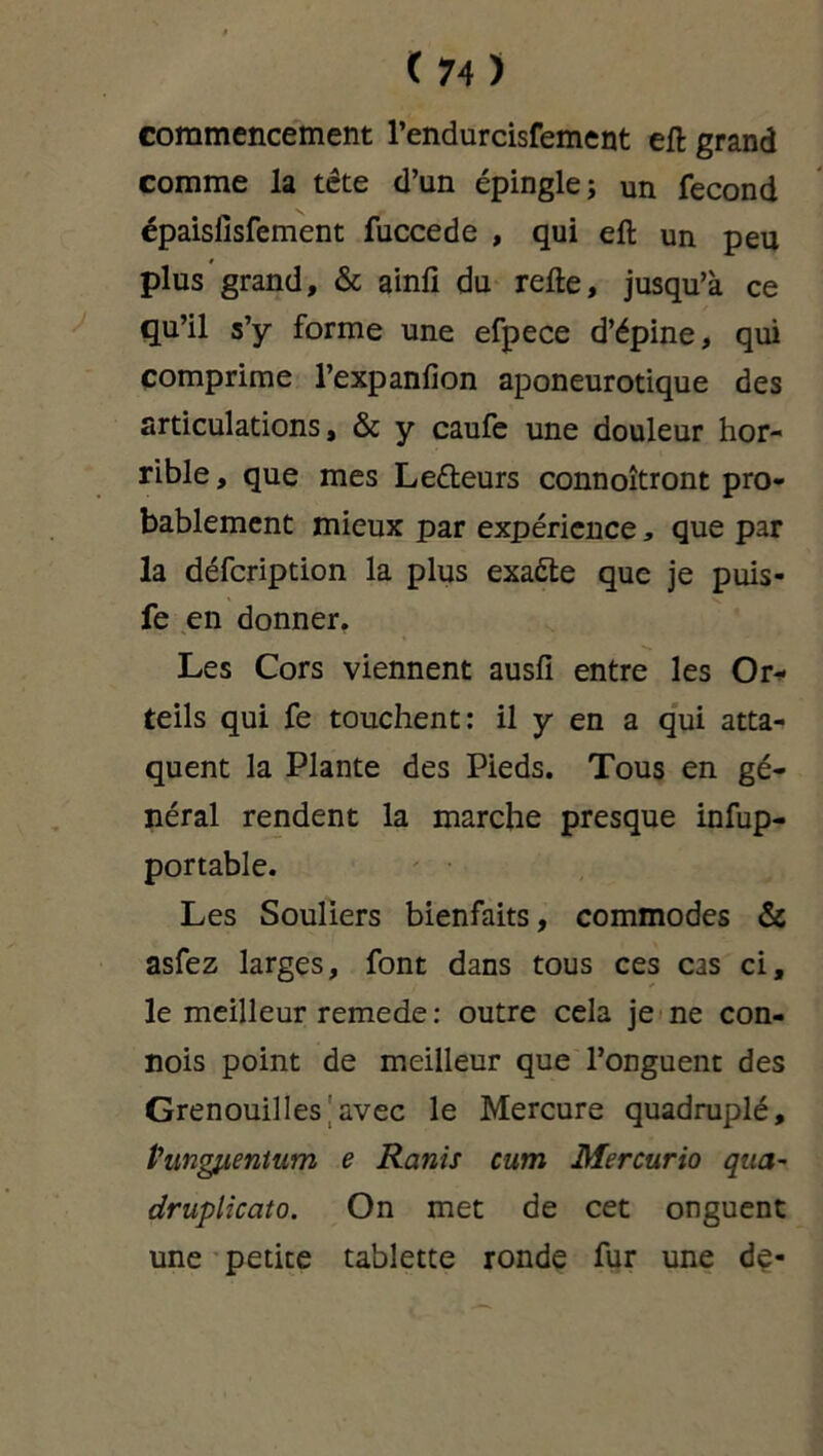 commencement l’endurcisfement eft grand comme la tête d’un épingle; un fécond épaislisfement fuccede , qui eft un peu plus grand, & ainfi du refte, jusqu’à ce qu’il s’y forme une efpece d’épine, qui comprime l’expanfion aponeurotique des articulations, & y caufe une douleur hor- rible, que mes Le&eurs connoîtront pro- bablement mieux par expérience, que par la défeription la plus exaéle que je puis- fe en donner. Les Cors viennent ausfi entre les Or* teils qui fe touchent: il y en a qui atta- quent la Plante des Pieds. Tous en gé- néral rendent la marche presque infup- portable. Les Souliers bienfaits, commodes & asfez larges, font dans tous ces cas ci, le meilleur remede : outre cela je ne con- nois point de meilleur que l’onguent des Grenouilles avec le Mercure quadruplé, Pmgfienium e Remis cum Mercurio qua- druplicato. On met de cet onguent une petite tablette ronde fur une de-