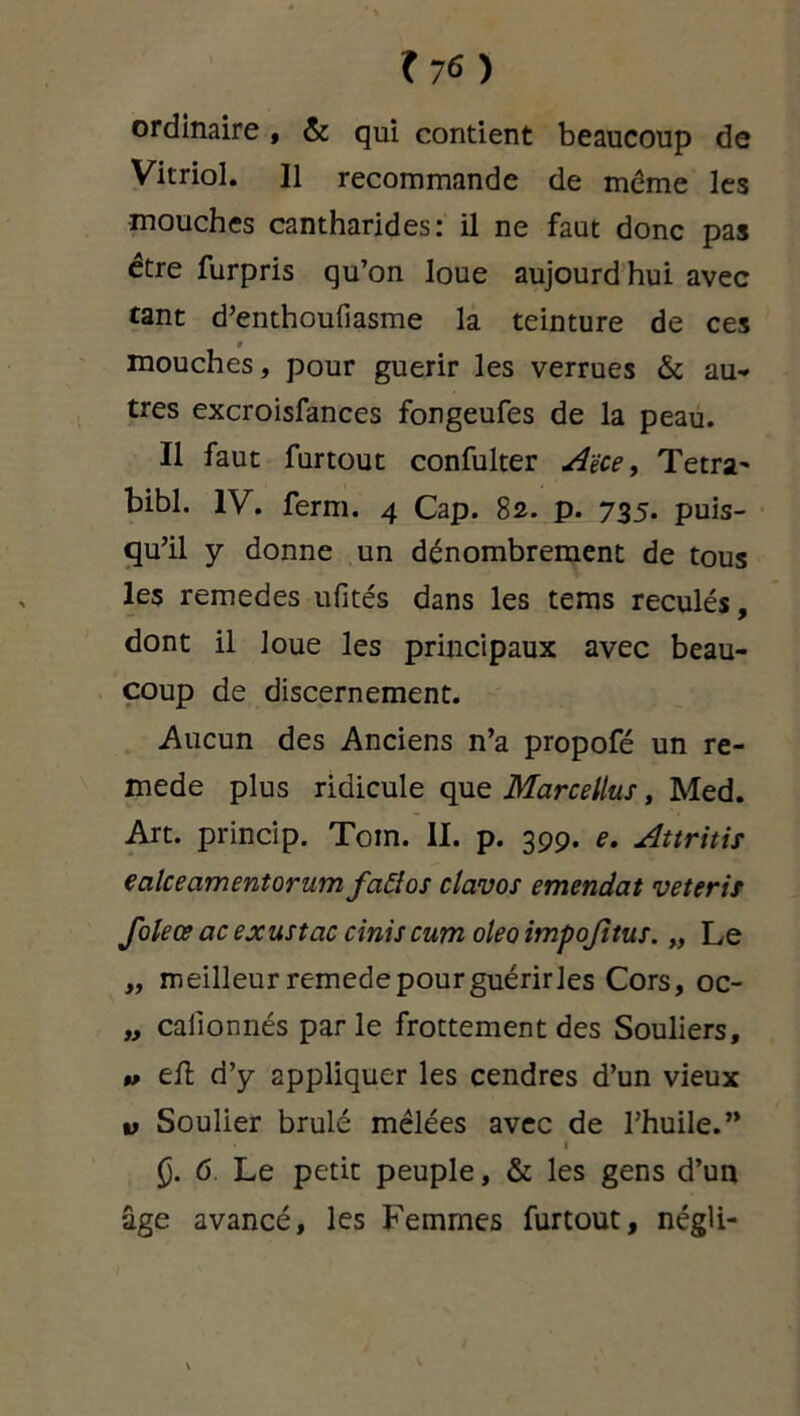 ordinaire , 6c qui contient beaucoup de Vitriol. Il recommande de même les mouches cantharides: il ne faut donc pas être furpris qu’on loue aujourd hui avec tant d’enthoufiasme la teinture de ces 9 mouches, pour guérir les verrues & au- tres excroisfances fongeufes de la peau. Il faut furtout confulter Aèce, Tetra- bibl. IV. ferm. 4 Cap. 82. p. 735. puis- qu’il y donne un dénombrement de tous les remedes ufités dans les tems reculés, dont il loue les principaux avec beau- coup de discernement. Aucun des Anciens n’a propofé un re- mede plus ridicule que Marcellus, Med. Art. princip. Toin. II. p. 399. e. Attritis ecilceamentorum fciEtos clavos emendat veteris Joleœ ac exustac ciniscum oleo impojltus. „ Le „ meilleur remede pour guérir les Cors, oc- „ calionnés par le frottement des Souliers, » eft d’y appliquer les cendres d’un vieux v Soulier brûlé mêlées avec de l’huile.” Ç. 6 Le petit peuple, & les gens d’un âge avancé, les Femmes furtout, négli-