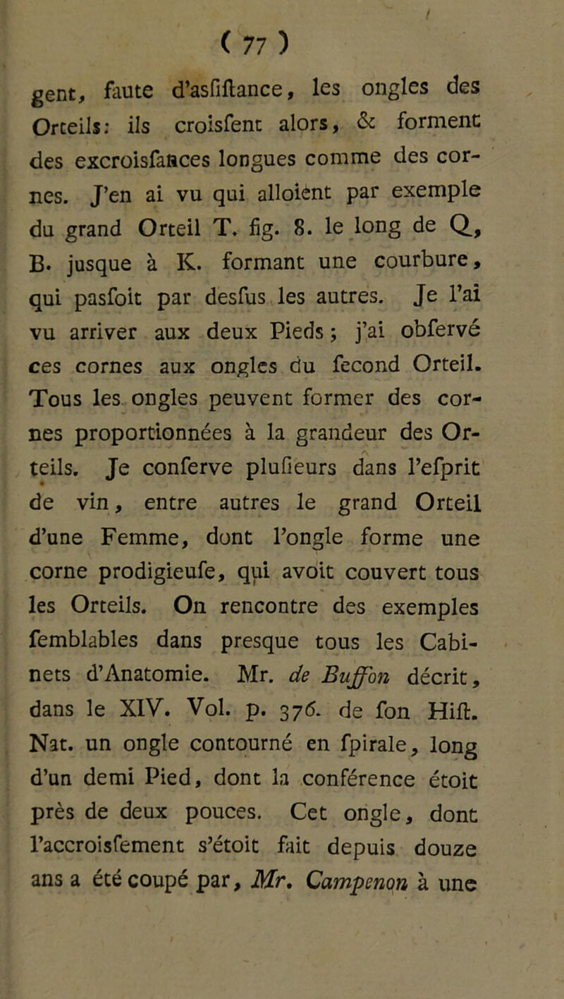 gent, faute d’asfiftance, les ongles des Orteils: ils croisfent alors, & forment: des excroisfasces longues comme des cor- nes. J’en ai vu qui alloient par exemple du grand Orteil T. fig. 8. le long de Q, B- jusque à K. formant une courbure, qui pasfoit par desfus les autres. Je l’ai vu arriver aux deux Pieds ; j’ai obfervé ces cornes aux ongles du fécond Orteil. Tous les ongles peuvent former des cor- nes proportionnées à la grandeur des Or- teils. Je conferve plufieurs dans l’efprit • de vin, entre autres le grand Orteil d’une Femme, dont l’ongle forme une corne prodigieufe, qui avoit couvert tous les Orteils. On rencontre des exemples femblables dans presque tous les Cabi- nets d’Anatomie. Mr. de Buffon décrit, dans le XIV. Vol. p. 376. de fon Hift. Nat. un ongle contourné en fpirale, long d’un demi Pied, dont la conférence étoit près de deux pouces. Cet ongle, dont l’accroisfement s’étoit fait depuis douze ans a été coupé par, Mr. Campenon à une