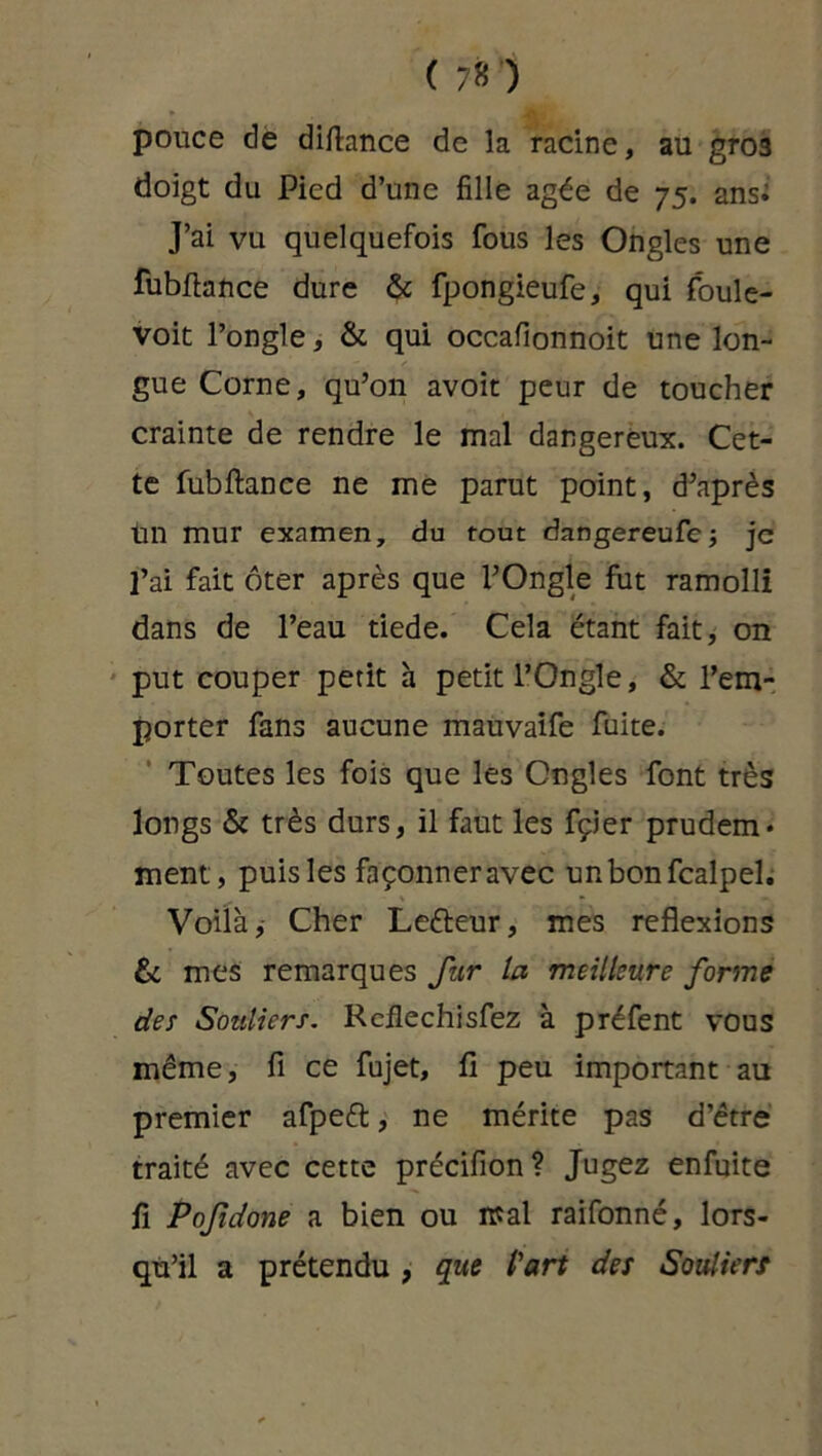 pouce de diftance de la racine, au gros doigt du Pied d’une fille âgée de 75. ans* J’ai vu quelquefois fous les Ongles une fubftance dure & fpongieufe, qui foule- voit l’ongle, & qui occafionnoit une lon- gue Corne, qu’on avoit peur de toucher crainte de rendre le mal dangereux. Cet- te fubftance ne me parut point, d’après tin mur examen, du tout dangereufe; je l’ai fait ôter après que l’Ongle fut ramolli dans de l’eau tiede. Cela étant fait, on put couper petit h petit l’Ongle, & l’em- porter fans aucune mauvaife fuite. Toutes les fois que les Ongles font très longs & très durs, il faut les fçier prudem* ment, puis les façonner avec unbonfcalpel. Voilà, Cher Lefteur, mes reflexions fit mes remarques fur la meilleure forme des Souliers. Rcflechisfez à préfent vous même, fi ce fujet, fi peu important au premier afpeft, ne mérite pas d’être traité avec cette précifion? Jugez enfuite fi Pofidone a bien ou mal raifonné, lors- qu’il a prétendu , que l'art des Souliers
