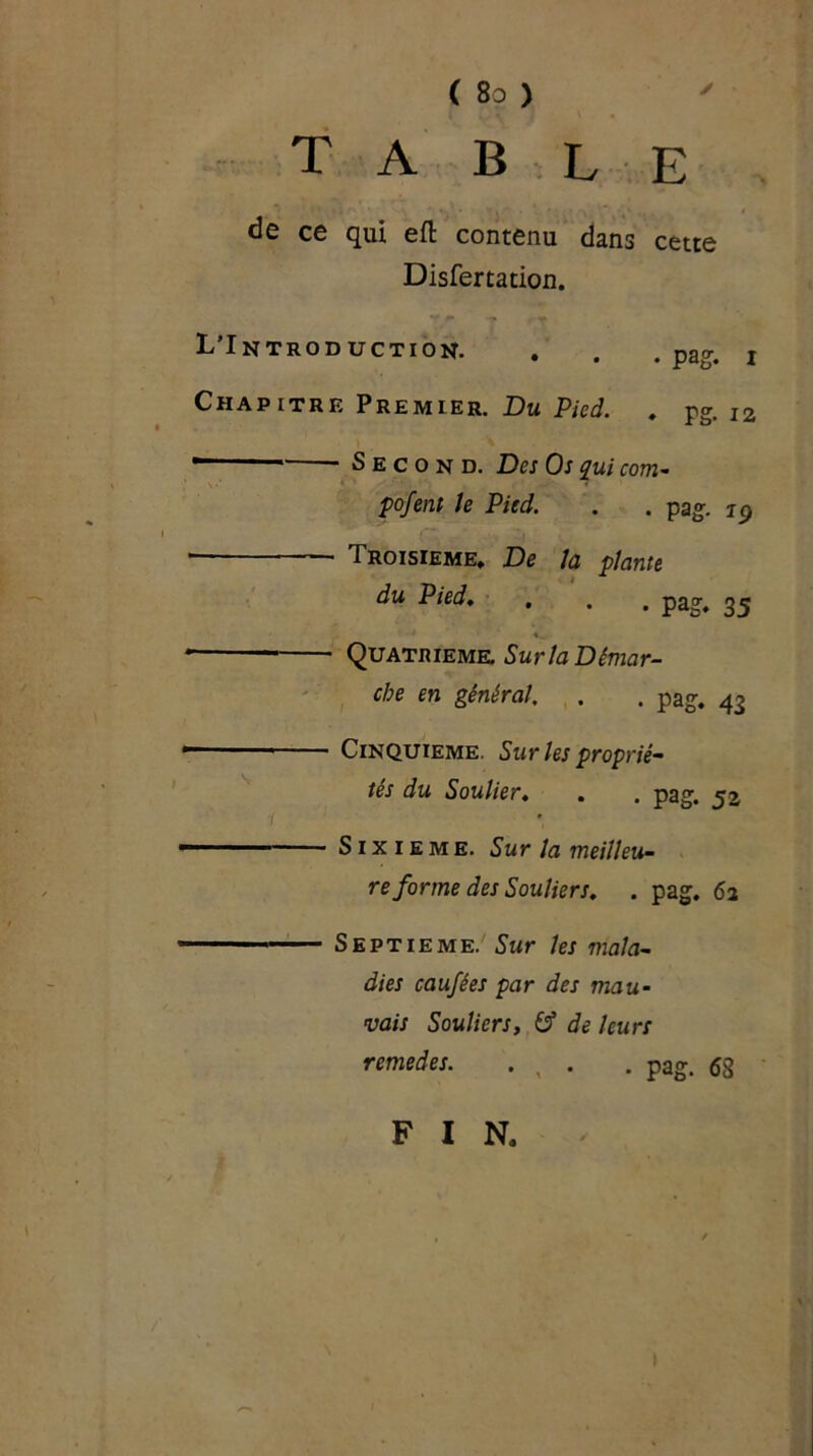 table de ce qui eft contenu dans cette Disfertation. L’Introduction. . . .pag. i Chapitre Premier. Du Pied. . pg. 12 - Second. Des Os qui com- pofent Je Pied. . . pag. ip * • Troisième, De la plante du Pied. . . . pag, 35 1 Quatrième. Sur la Démar- re en général. . . pag. 43 Cinquième. Sur les proprié- tés du Soulier. . . pag. Sixième. Sur la meilleu- re forme des Souliers. . pag. 62 Septième. Sur les mala- dies caufées par des mau- vais Souliers, 6? de leurs remedes. . x . . pag. <53 F I N.