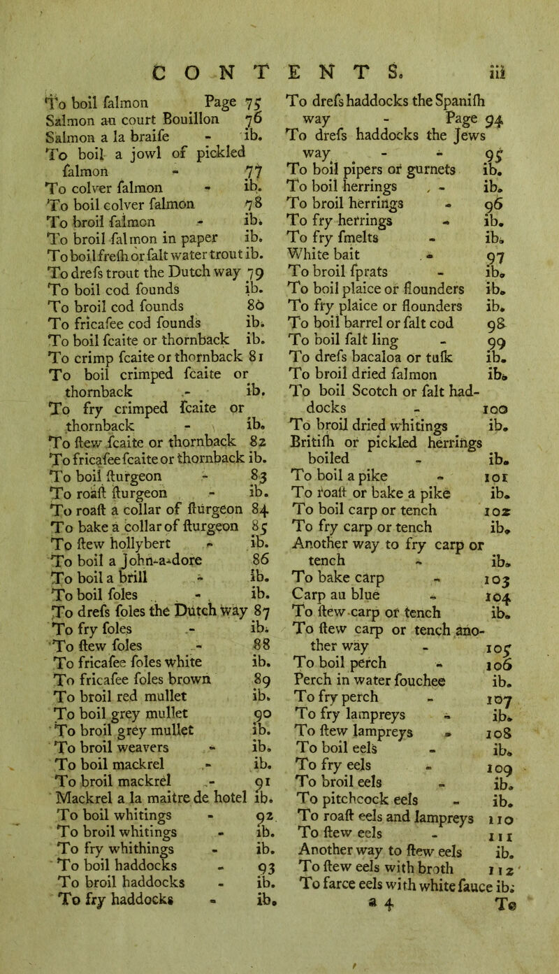 To boil falmon . Page 7$ Salmon an court Bouillon 76 Salmon a la braife - ib. To boil a jowl of pickled falmon - To colver falmon - ib. To boil colver falmon 7 8 To broil falmon - ib* To broil falmon in paper ib* To boil frelh or fait water trout ib. To drefs trout the Dutch way 79 To boil cod founds ib. To broil cod founds 86 To fricafee cod founds ib* To boil fcaite or thornback ib. To crimp fcaite or thornback 81 To boil crimped fcaite or thornback ib. To fry crimped fcaite or thornback - ib. To ftew fcaite or thornback 82 To fricafee fcaite or thornback ib. To boil ftufgeon - 83 To roaft fturgeon - ib. To roaft a collar of fturgeon 84 To bake a collar of fturgeon 85 To ftew hollybert » ib. To boil a Jobn-a-dore 86 To boil a brill + ib. To boil foies - ib. To drefs foies the Dutch Way 87 To fry foies - ib* 'To ftew foies - 88 To fricafee foies white ib. To fricafee foies brown 89 To broil red mallet ib* To boil grey mullet 90 To broil grey mullet ib. To broil weavers - ib. To boil mackrel » ib. To broil mackrel - 91 Mackrel a la maitre de hotel ib* To boil whitings To broil whitings To fry whithings To boil haddocks To broil haddocks To fry haddocks ib. ib. 93 ib. ib. To drefs haddocks the Spanilh way - Page 94 To drefs haddocks the Jews way - - To boil pipers or gurnets To boil herrings 9J ib. ib. 96 ib. ib. To broil herrings To fry herrings To fry fmelts White bait - 97 To broil fprats - ib. To boil plaice or flounders ib. To fry plaice or flounders ib. To boil barrel or fait cod 98 To boil fait ling - 99 To drefs bacaloa or tulk ib. To broil dried falmon ib® To boil Scotch or fait had- docks - 100 To broil dried whitings ib. Britifh or pickled herrings boiled - ib. To boil a pike » 101 To roaft or bake a pike ib. To boil carp or tench ioz To fry carp or tench ib. Another way to fry carp or tench ~ ib. To bake carp - 103 Carp au blue - 104 To ftew-carp of tench ib. To ftew carp or tench ano- ther way To boil perch Perch in water fouchee To fry perch To fry lampreys To ftew lampreys » To boil eels To fry eels To broil eels To pitchcock eels To roaft eels and lampreys To ftew eels Another way to ftew eels To ftew eels with broth To farce eels with whitefauce ib; a 4 Te IO£ 106 ib. 107 ib* 108 ib* 109 ib. ib. 110 in ib. 112