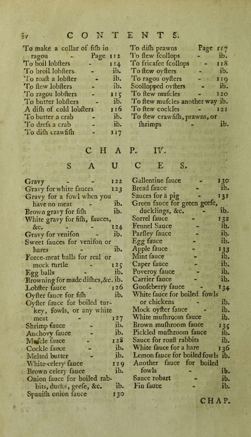 Jtv c o T ENTS. To make a cellar of fifh in To dilh prawns Page rry ragou - Page I 12 To ftew fcollops ib. To boil lobfters I 14 To fricafee fcollops 118 To broil lobfters ib. To ftew oyfters ib. To roaft a lobfter ib. To ragou oyfters 119 To ftew lobfters ib. Scollopped oyfters ib. To ragou lobfters 5 To ftew mufcles 320 To butrer lobfters ib. T0 ftew mufcles another way ib. A dilh of cold lobfters 116 To ftew cockles 121 To butter a crab ib. To ftew crawfilh, prawns, or To drefs a crab ib. fhrimps ib. To dilh crawfbh 117 C H A P. IV. . S A U C E S, Gravy 122 Gallentine fauce no Gravy for white fauces 123 Bread fauce ib. Gravy for a fowl when you Sauces for a pig I3I have no meat ib. Green fauce for green geefe. Brown gravy for filh ib. ducklings, &c. ib. White gravy for fifti, fauces. > Sorrel fauce 132 &c. 124 Fennel Sauce ib. Gravy for venifon ib. Parfley fauce ib. Sweet fauces for venifon or Egg fauce ib. hares ib. Apple fauce 133 Force-meat balls for real or Mint fauce ib. mock turtle 125 Caper fauce ib. Egg balls ib. Poveroy fauce ib. Browning for made difhes,&c. ib. Carrier fauce ib. Lobfter fauce 126 Goofeberry fauce *34- Oyfter fauce for fifh ib. White fauce for boiled fowls Ovfter fauce for boiled tur or chickens ib. key. fowls, or any white Mock oyfter fauce ib. meat 127 White mufhroom fauce ib. Shrimp fauce ib. Brown mulhroom fauce ns Anchovy fauce ib. Pickled mulhroom fauce ib. Mufcle fauce 128 Sauce for roaft rabbits ib. Cockle fauce ib. White fauce for a hare 136 Melted butter ib. Lemon fauce for boiled fowls ib. White-celery fauce 120 Another fauce for boiled Brown celery fauce ib. fowls ib. Onion fauce for boiled rab - Sauce robart ib. bits, ducks, geefe, &c. ib. Fin fauce ib.