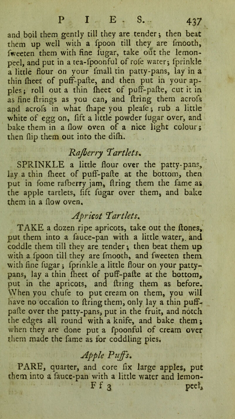 and boil them gently till they are tender ; then beat them up well with a fpoon till they are fmooth, fweeten them with fine fugar, take out the lemon- peel, and put in a tea-fpoonful of rofe water; fprinkle a little flour on your lmall tin patty-pans, lay in a thin fheet of puff-pafte, and then put in your ap- ples ; roll out a thin Iheet of puff-pafte, cut it in as fine firings as you can, and firing them acrois and acrofs in what fhape you pleafe *, rub a little white of egg on, fift a little powder fugar over, and bake them in a flow oven of a nice light colour; then flip them out into the difh. Rajlerry Tartlets. SPRINKLE a little flour over the patty-pans, lay a thin fheet of puff-pafte at the bottom, then put in fome rafberry jam, firing them the fame as the apple tartlets, fift fugar over them, and bake them in a flow oven. Apricot Tartlets. TAKE a dozen ripe apricots, take out the ftones, put them into a fauce-pan with a little water,, and coddle them till they are tender; then beat them up with a fpoon till they are fmooth, and fweeten them with fine fugar; fprinkle a little flour on your patty- pans, lay a thin fheet of puff-pafte at the hottom, put in the apricots, and firing them as before. When you chufe to put cream on them, you will have no occafion to firing them, only lay a thin puff- pafte over the patty-pans, put in the fruit, and notch the edges all round with a knife, and bake them; when they are done put a fpoonful of cream over them made the fame as for coddling pies. Apple Pujfs. PARE, quarter, and core fix large apples, put them into a fauce-pan wfith a little water and lemon- F f 3 Peel*