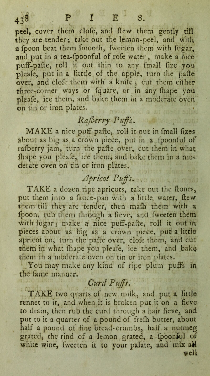 peel, cover them clofe, and flew them gently till they are tender*, take out the lemon-peel, and with a fpoon beat them fmooth, fvveeten them with iugar, and put in a tea-fpoonful of rofe water, make a nice puff-pafte, roll it out thin to any fmall fize you pleafe, put in a litttle of the apple, turn the pafte over, and clofe them with a knife 5 cut them either three-corner ways or fquare, or in any fhape you pleafe, ice them, and bake them in a moderate oven on tin or iron plates. Paper ry Puffs. MAKE a nice puff-pafte, roll it out in fmall fizes about as big as a crown piece, put in a fpoonful of rafberry jam, turn the pafte over, cut them in what fhape you pleafe, ice them* and bake them in a mo-* derate oven on tin or iron plates. Apricot Puffs. TAKE a dozen ripe apricots, take out the (tones, put them into a fauce-pan with a little water, flew them till they are tender, then rnafh them with a fpoon, rub them through a fieve, and fvveeten them withfugar; make a nice puff-pafte, roll it out in pieces about as big as a crown piece, put a little apricot on, turn the pafte over, clofe them, and cut them in what fhape you pleafe, ice them, and bake them in a moderate oven on tin or iron plates. You may make any kind of ripe plum puffs in the fame manner. Curd Puffs. TAKE two quarts of new milk, and put a little rennet to it, and when it is broken put it on a fieve to drain, then rub the curd through a hajr fieve, and put to it a quarter of a pound of frefh butter, about half a pound of fine bread-crumbs, half a nutmeg grated, the rind of a lemon grated, a fpoonful of white wine, fweeten it to your palate, and mi'x ail