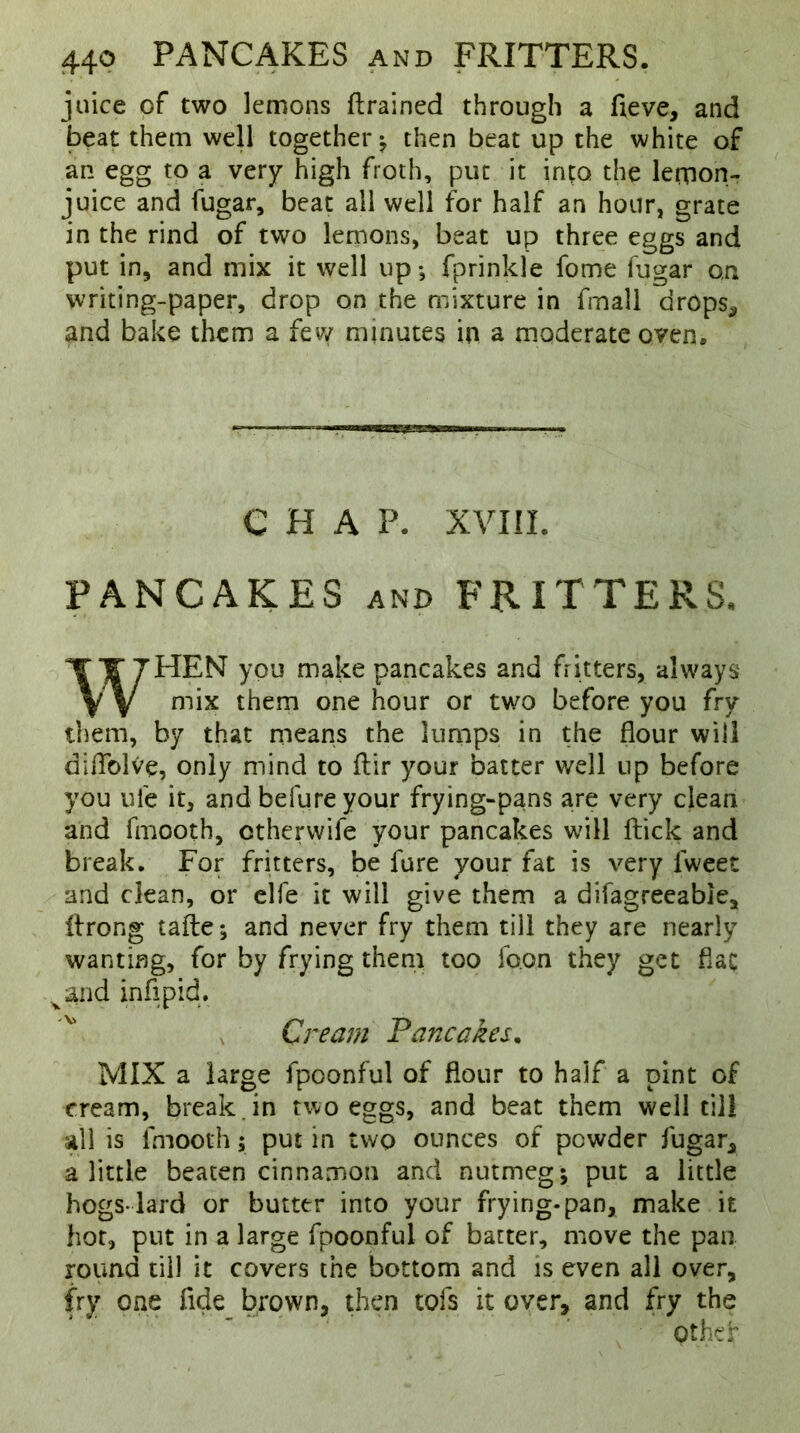 juice of two lemons ftrained through a fieve, and beat them well together; then beat up the white of an egg to a very high froth, put it into the lemon- juice and fugar, beat all well for half an hour, grate in the rind of two lemons, beat up three eggs and put in, and mix it well up*, fprinkle fome fugar on writing-paper, drop on the mixture in fmall drops, and bake them a few minutes in a moderate oven* CHAP. XVIII. PANCAKES and FRITTERS. WHEN you make pancakes and fritters, always mix them one hour or two before you fry them, by that means the lumps in the flour will diflblVe, only mind to ftir your batter well up before you ufe it, and befure your frying-pans are very clean and fmooth, otherwife your pancakes will ftick and break. For fritters, be lure your fat is very lweer and clean, or elfe it will give them a difagreeabie, llrong tafte; and never fry them till they are nearly wanting, for by frying them too fo.on they get flat vand inflpid. Cream Pancakes. MIX a large fpoonful of flour to half a pint of cream, break , in two eggs, and beat them well till all is fmooth; put in two ounces of powder fugar* a little beaten cinnamon and nutmeg; put a little hogs-lard or butter into your frying-pan, make it hot, put in a large fpoonful of batter, move the pan round till it covers the bottom and is even all over, fry one fide brown, then tofs it over, and fry the